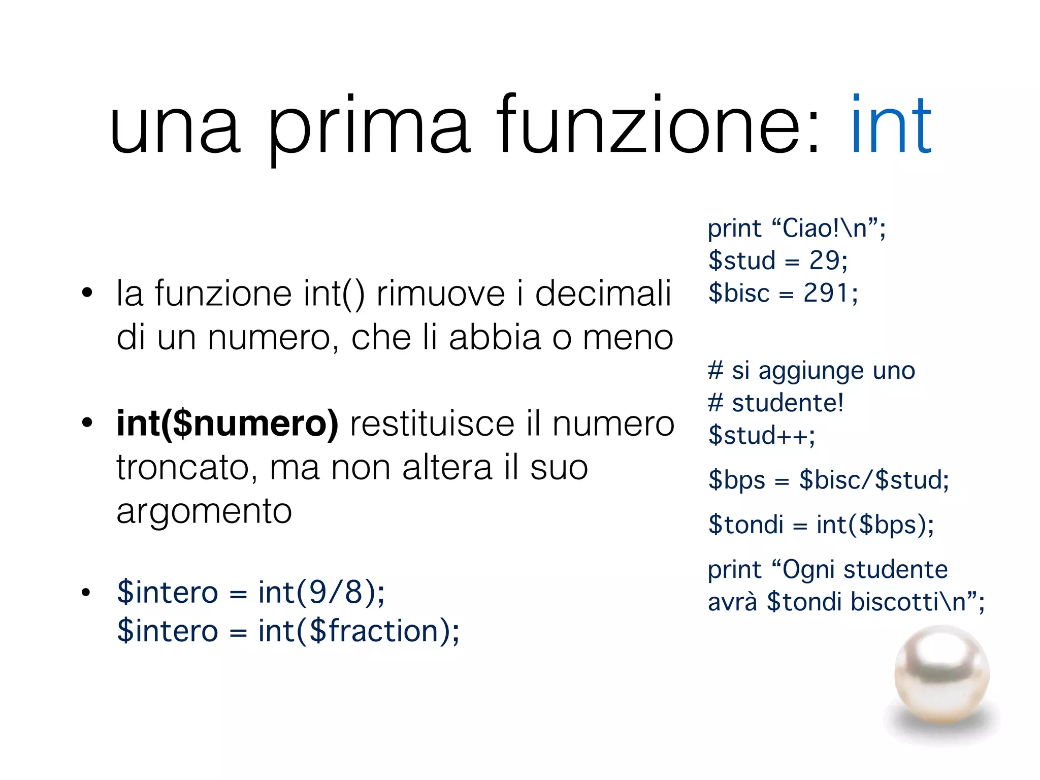 una prima funzione: int
• la funzione int() rimuove i decimali
di un numero, che li abbia o meno
• int($numero) restituisce il numero
troncato, ma non altera il suo
argomento
• $intero = int(9/8); 
$intero = int($fraction);
print “Ciao!n”; 
$stud = 29; 
$bisc = 291;"
 
# si aggiunge uno 
# studente! 
$stud++;"
$bps = $bisc/$stud;"
$tondi = int($bps);"
print “Ogni studente
avrà $tondi biscottin”;"
 