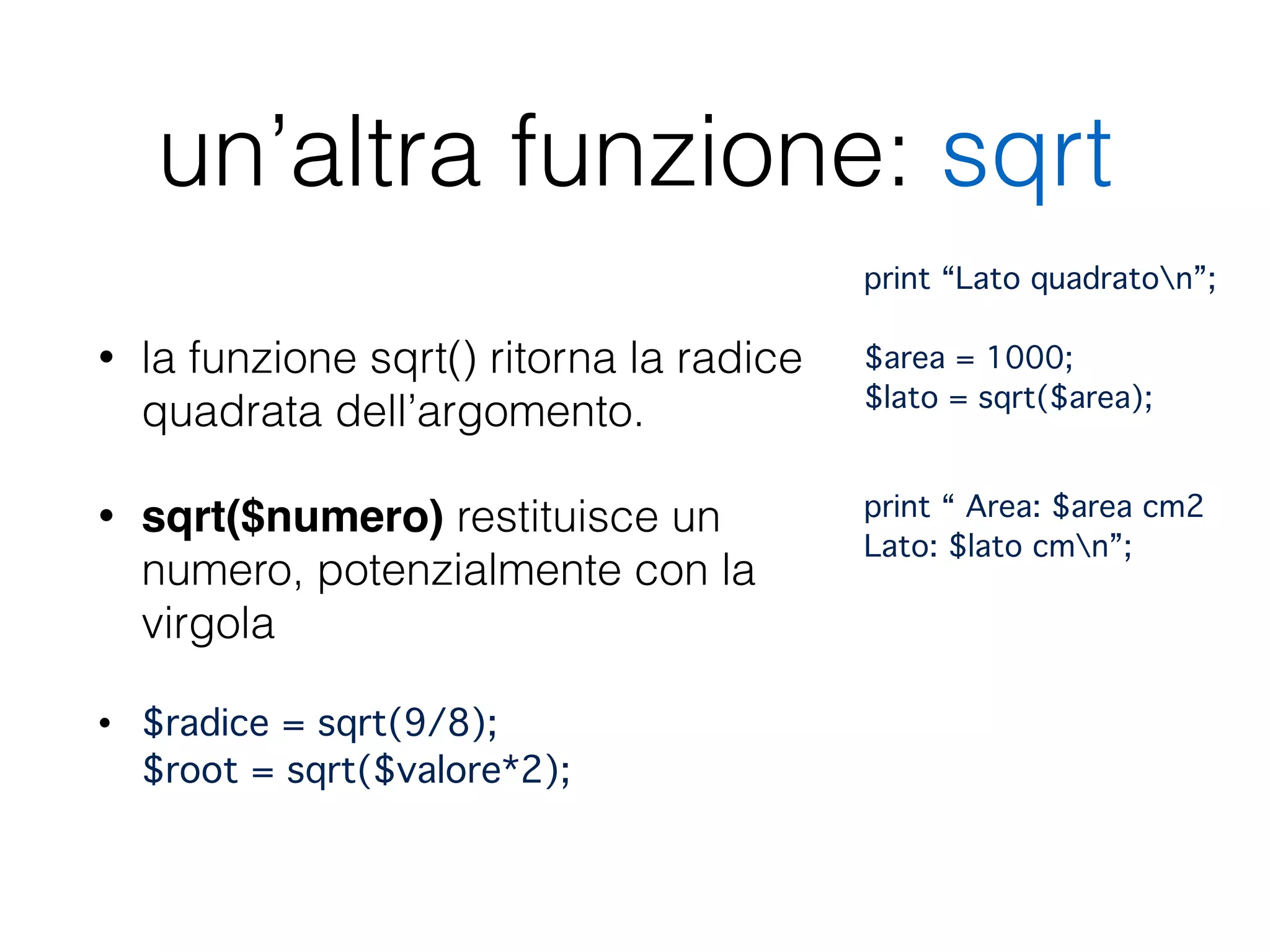 un’altra funzione: sqrt
• la funzione sqrt() ritorna la radice
quadrata dell’argomento.
• sqrt($numero) restituisce un
numero, potenzialmente con la
virgola
• $radice = sqrt(9/8); 
$root = sqrt($valore*2);
print “Lato quadraton”; 
 
$area = 1000;  
$lato = sqrt($area);"
!
print “ Area: $area cm2 
Lato: $lato cmn”;
 