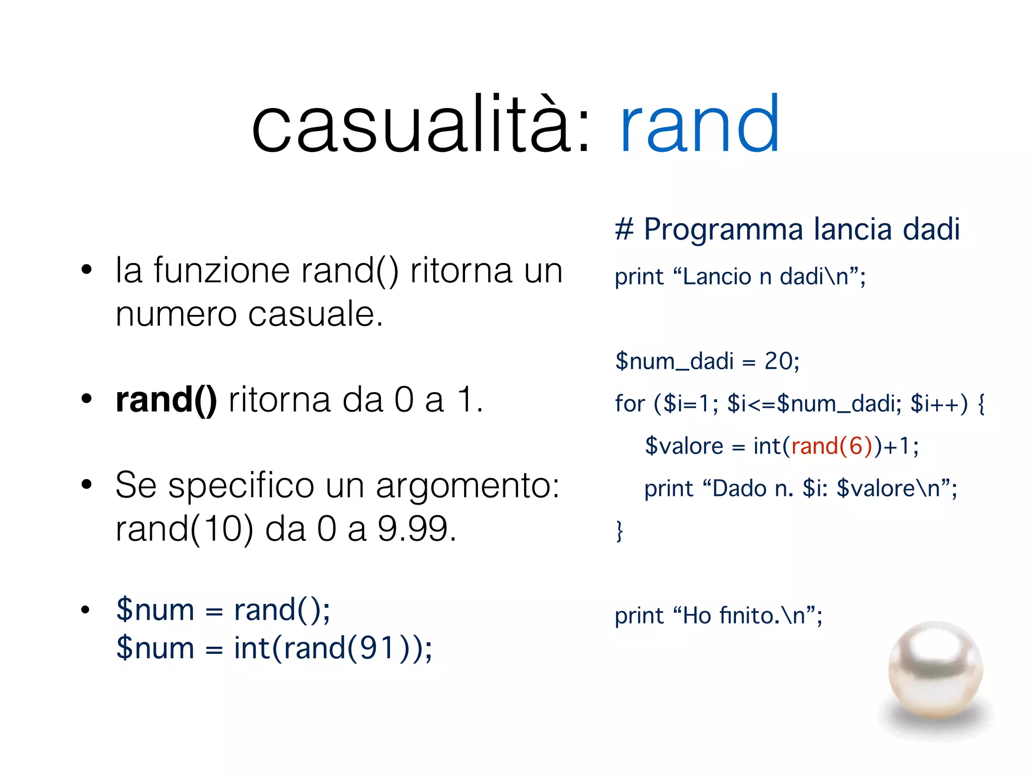 casualità: rand
• la funzione rand() ritorna un
numero casuale.
• rand() ritorna da 0 a 1.
• Se speciﬁco un argomento:
rand(10) da 0 a 9.99.
• $num = rand(); 
$num = int(rand(91));
# Programma lancia dadi!
print “Lancio n dadin”;"
!
$num_dadi = 20;"
for ($i=1; $i<=$num_dadi; $i++) {"
$valore = int(rand(6))+1;"
print “Dado n. $i: $valoren”;"
}"
!
print “Ho ﬁnito.n”;
 