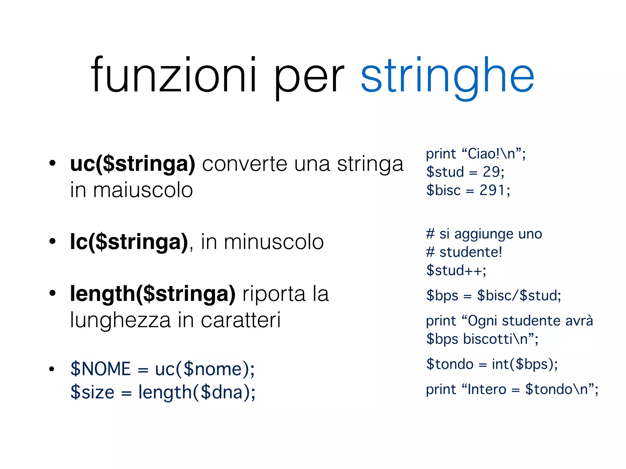 funzioni per stringhe
• uc($stringa) converte una stringa
in maiuscolo
• lc($stringa), in minuscolo
• length($stringa) riporta la
lunghezza in caratteri
• $NOME = uc($nome); 
$size = length($dna);
print “Ciao!n”; 
$stud = 29; 
$bisc = 291;"
 
# si aggiunge uno 
# studente! 
$stud++;"
$bps = $bisc/$stud;"
print “Ogni studente avrà
$bps biscottin”;"
$tondo = int($bps);"
print “Intero = $tondon”;"
 