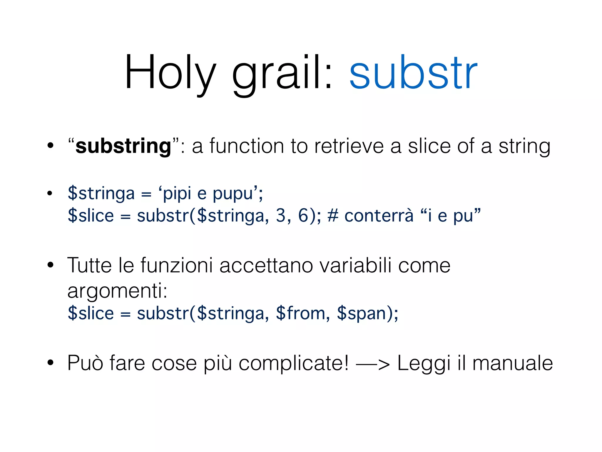 Holy grail: substr
• “substring”: a function to retrieve a slice of a string
• $stringa = ‘pipi e pupu’; 
$slice = substr($stringa, 3, 6); # conterrà “i e pu”
• Tutte le funzioni accettano variabili come
argomenti: 
$slice = substr($stringa, $from, $span);"
• Può fare cose più complicate! —> Leggi il manuale 
 