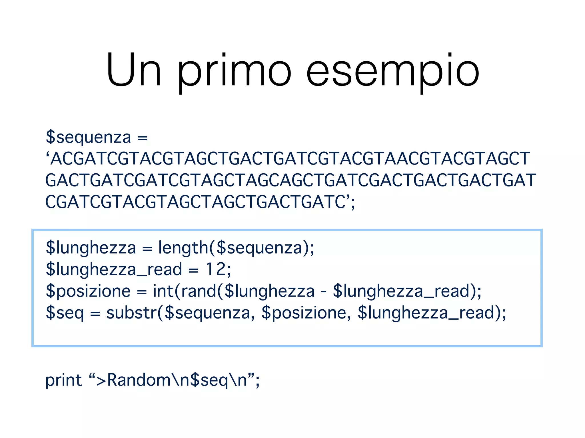 Un primo esempio
$sequenza =
‘ACGATCGTACGTAGCTGACTGATCGTACGTAACGTACGTAGCT
GACTGATCGATCGTAGCTAGCAGCTGATCGACTGACTGACTGAT
CGATCGTACGTAGCTAGCTGACTGATC’;"
$lunghezza = length($sequenza); 
$lunghezza_read = 12; 
$posizione = int(rand($lunghezza - $lunghezza_read); 
$seq = substr($sequenza, $posizione, $lunghezza_read); 
print “>Randomn$seqn”;
 