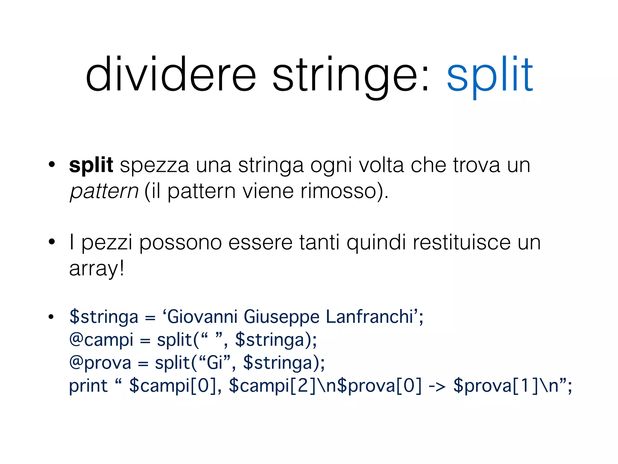 dividere stringe: split
• split spezza una stringa ogni volta che trova un
pattern (il pattern viene rimosso).
• I pezzi possono essere tanti quindi restituisce un
array!
• $stringa = ‘Giovanni Giuseppe Lanfranchi’; 
@campi = split(“ ”, $stringa); 
@prova = split(“Gi”, $stringa); 
print “ $campi[0], $campi[2]n$prova[0] -> $prova[1]n”;
 