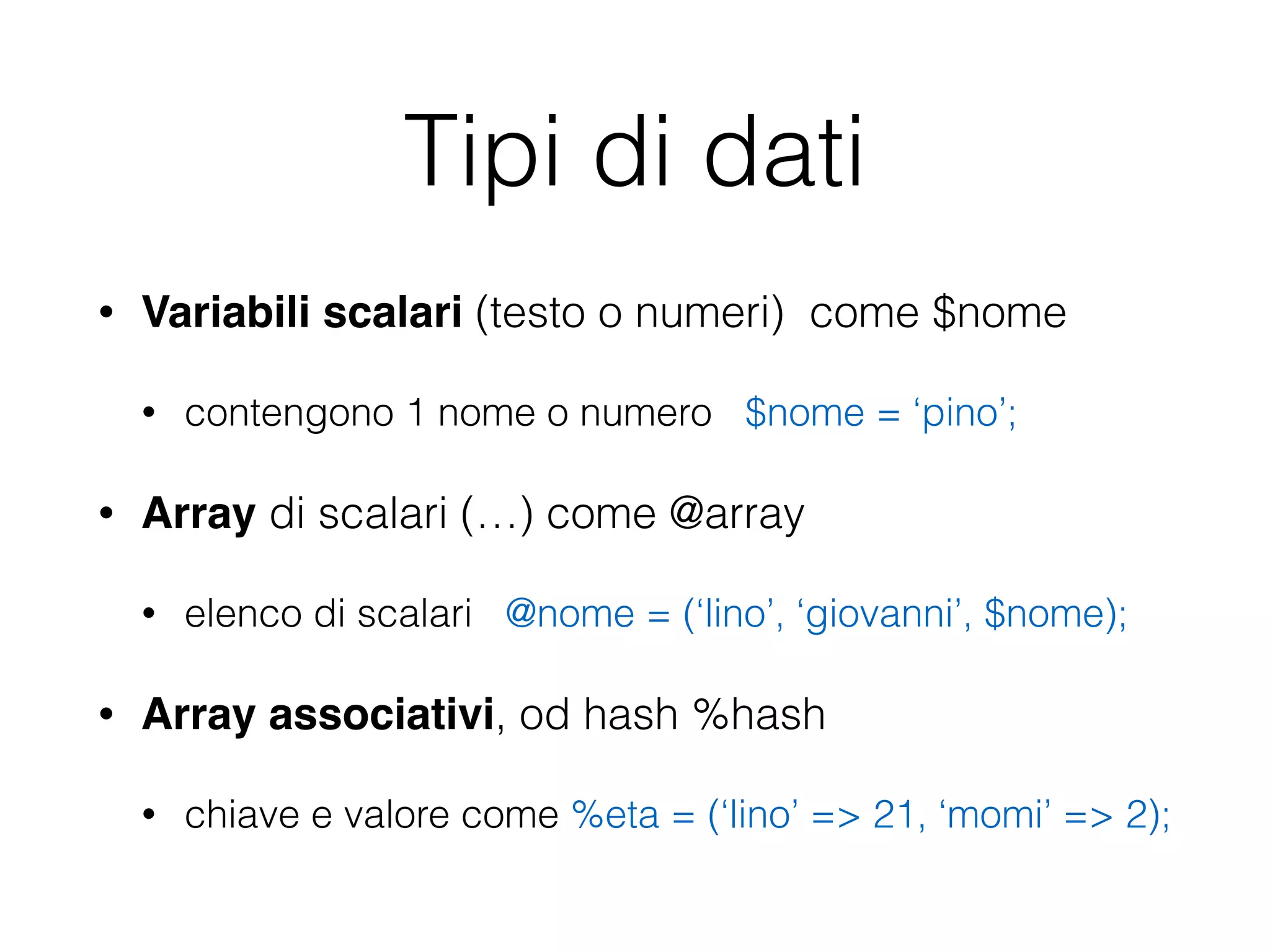 Tipi di dati
• Variabili scalari (testo o numeri) come $nome
• contengono 1 nome o numero $nome = ‘pino’;
• Array di scalari (…) come @array
• elenco di scalari @nome = (‘lino’, ‘giovanni’, $nome);
• Array associativi, od hash %hash
• chiave e valore come %eta = (‘lino’ => 21, ‘momi’ => 2);
 