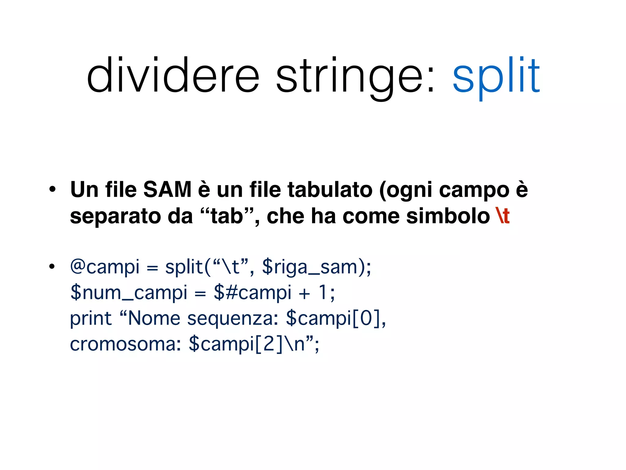 dividere stringe: split
• Un ﬁle SAM è un ﬁle tabulato (ogni campo è
separato da “tab”, che ha come simbolo t
• @campi = split(“t”, $riga_sam); 
$num_campi = $#campi + 1; 
print “Nome sequenza: $campi[0],  
cromosoma: $campi[2]n”; 
 