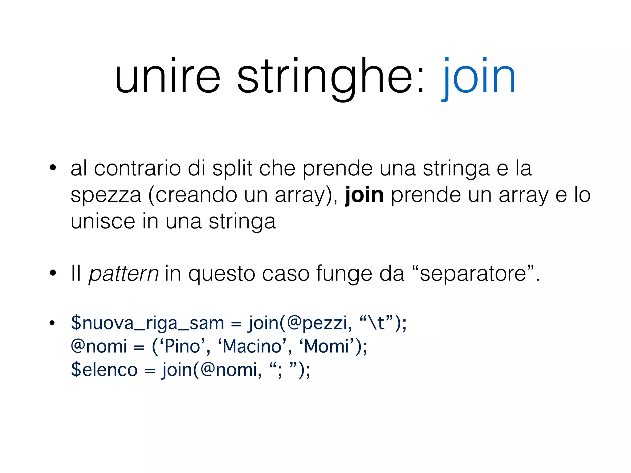 unire stringhe: join
• al contrario di split che prende una stringa e la
spezza (creando un array), join prende un array e lo
unisce in una stringa
• Il pattern in questo caso funge da “separatore”.
• $nuova_riga_sam = join(@pezzi, “t”); 
@nomi = (‘Pino’, ‘Macino’, ‘Momi’); 
$elenco = join(@nomi, “; ”); 
 