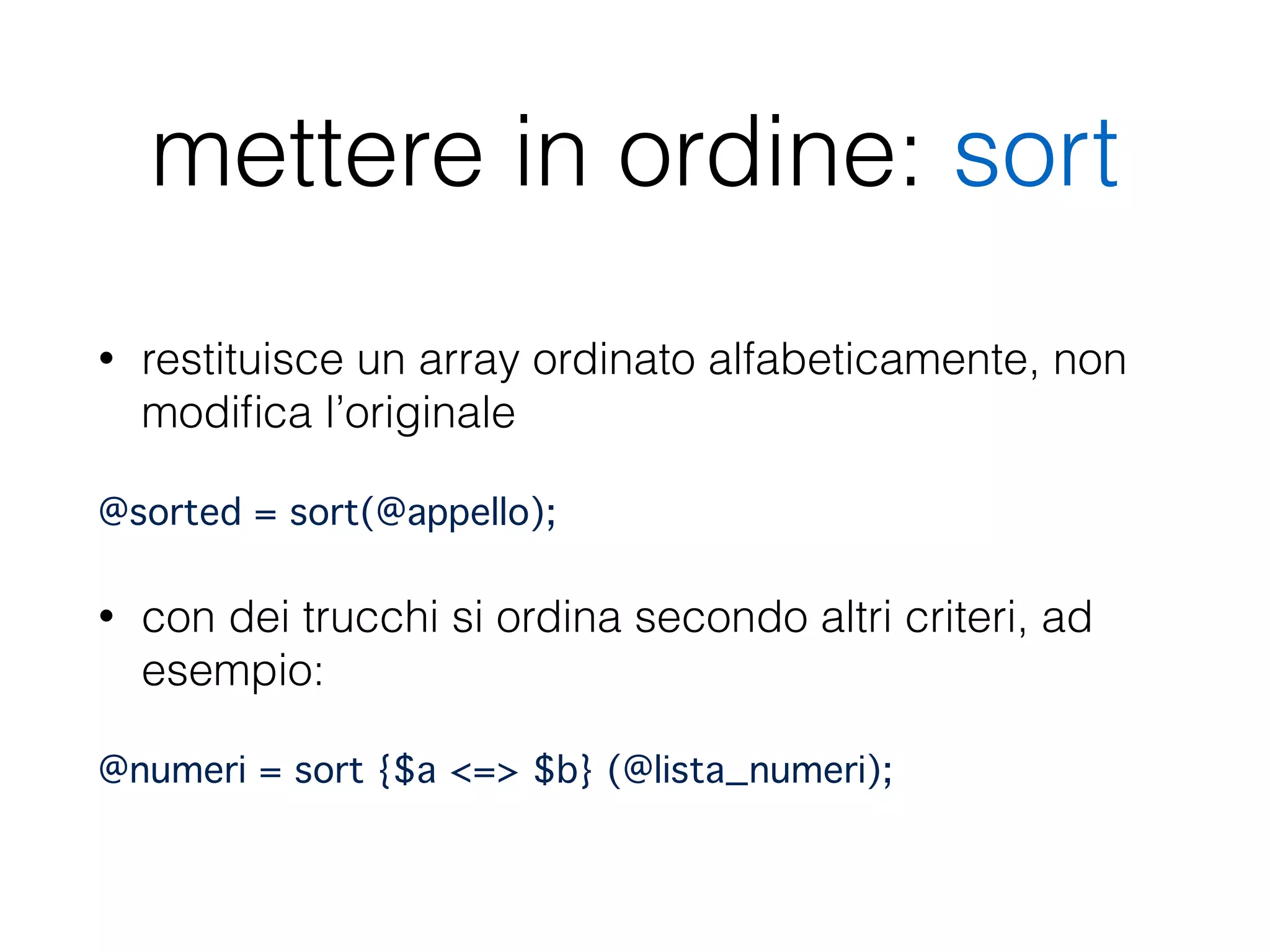mettere in ordine: sort
• restituisce un array ordinato alfabeticamente, non
modiﬁca l’originale
@sorted = sort(@appello);"
• con dei trucchi si ordina secondo altri criteri, ad
esempio:
@numeri = sort {$a <=> $b} (@lista_numeri);
 