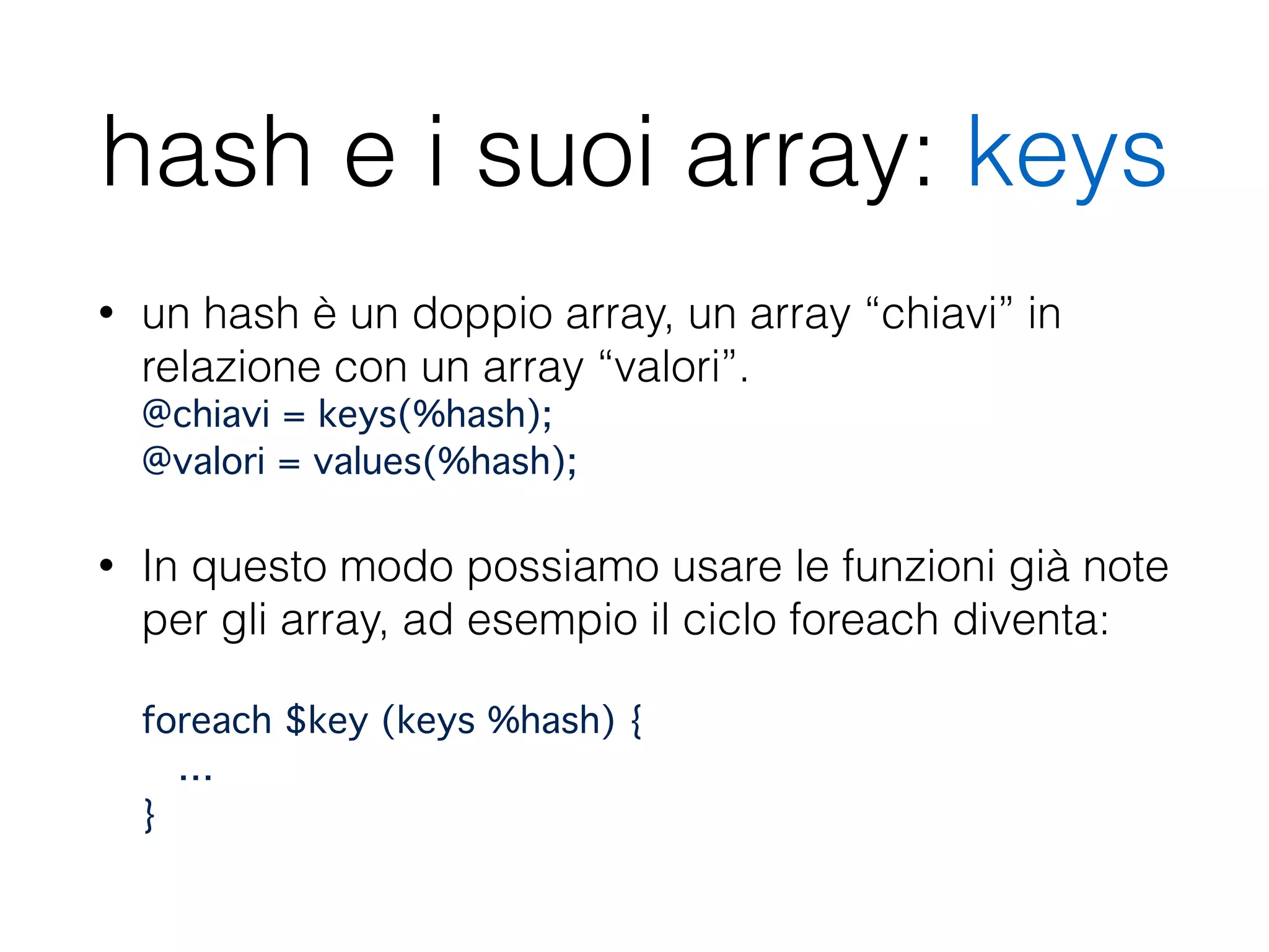 hash e i suoi array: keys
• un hash è un doppio array, un array “chiavi” in
relazione con un array “valori”. 
@chiavi = keys(%hash); 
@valori = values(%hash);
• In questo modo possiamo usare le funzioni già note
per gli array, ad esempio il ciclo foreach diventa: 
 
foreach $key (keys %hash) { 
… 
}
 