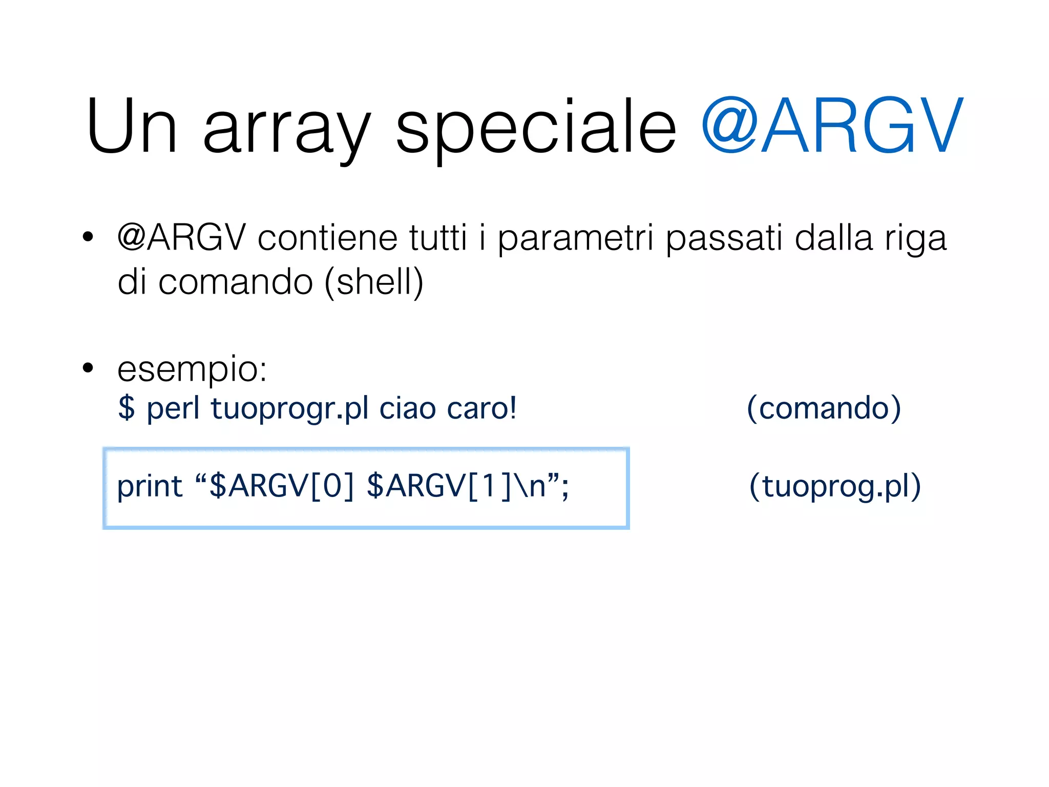 Un array speciale @ARGV
• @ARGV contiene tutti i parametri passati dalla riga
di comando (shell)
• esempio:  
$ perl tuoprogr.pl ciao caro! (comando) 
 
print “$ARGV[0] $ARGV[1]n”; (tuoprog.pl)
 