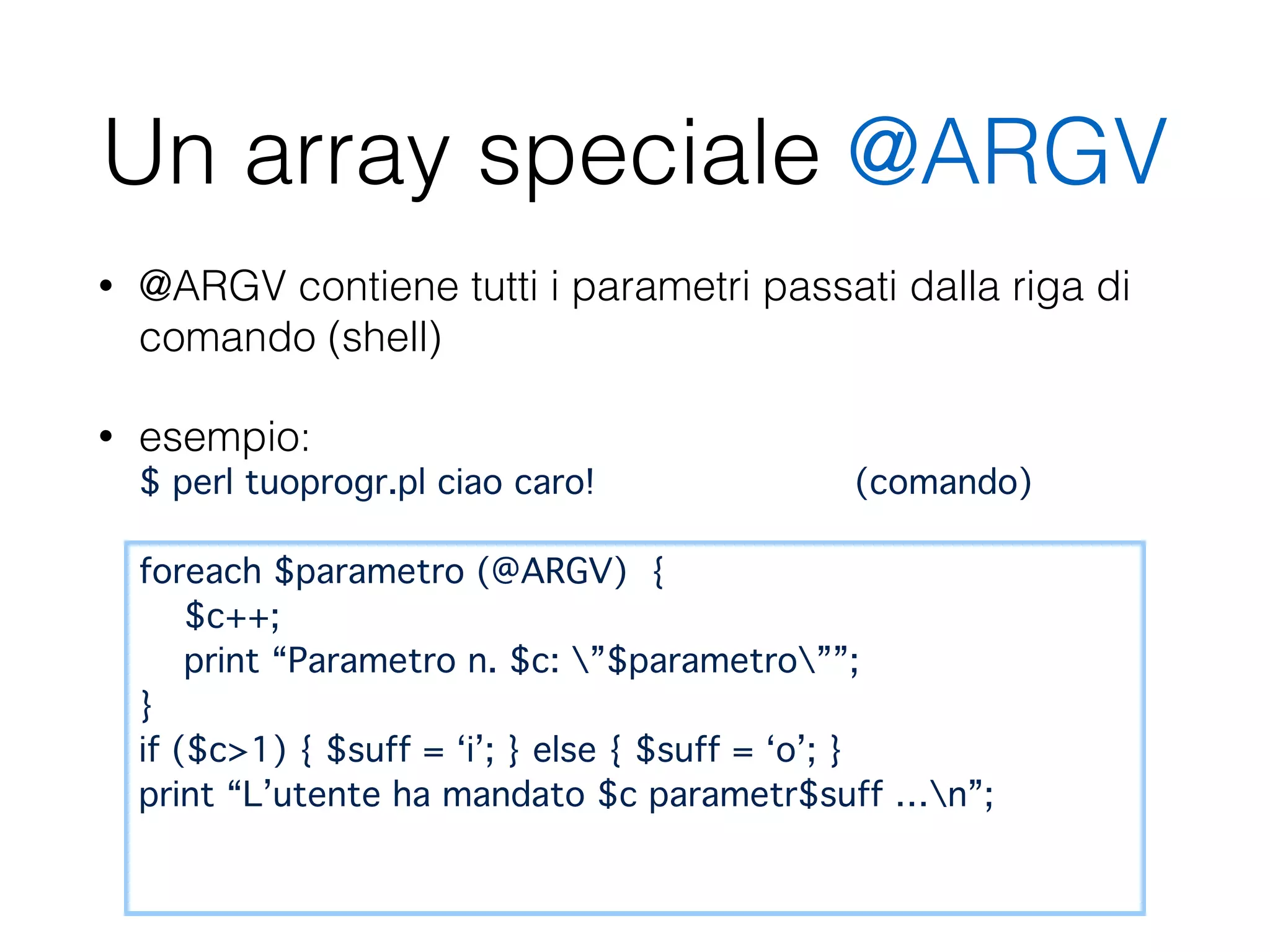Un array speciale @ARGV
• @ARGV contiene tutti i parametri passati dalla riga di
comando (shell)
• esempio:  
$ perl tuoprogr.pl ciao caro! (comando) 
 
foreach $parametro (@ARGV) { 
$c++; 
print “Parametro n. $c: ”$parametro””; 
} 
if ($c>1) { $suff = ‘i’; } else { $suff = ‘o’; } 
print “L’utente ha mandato $c parametr$suff …n”; 
 