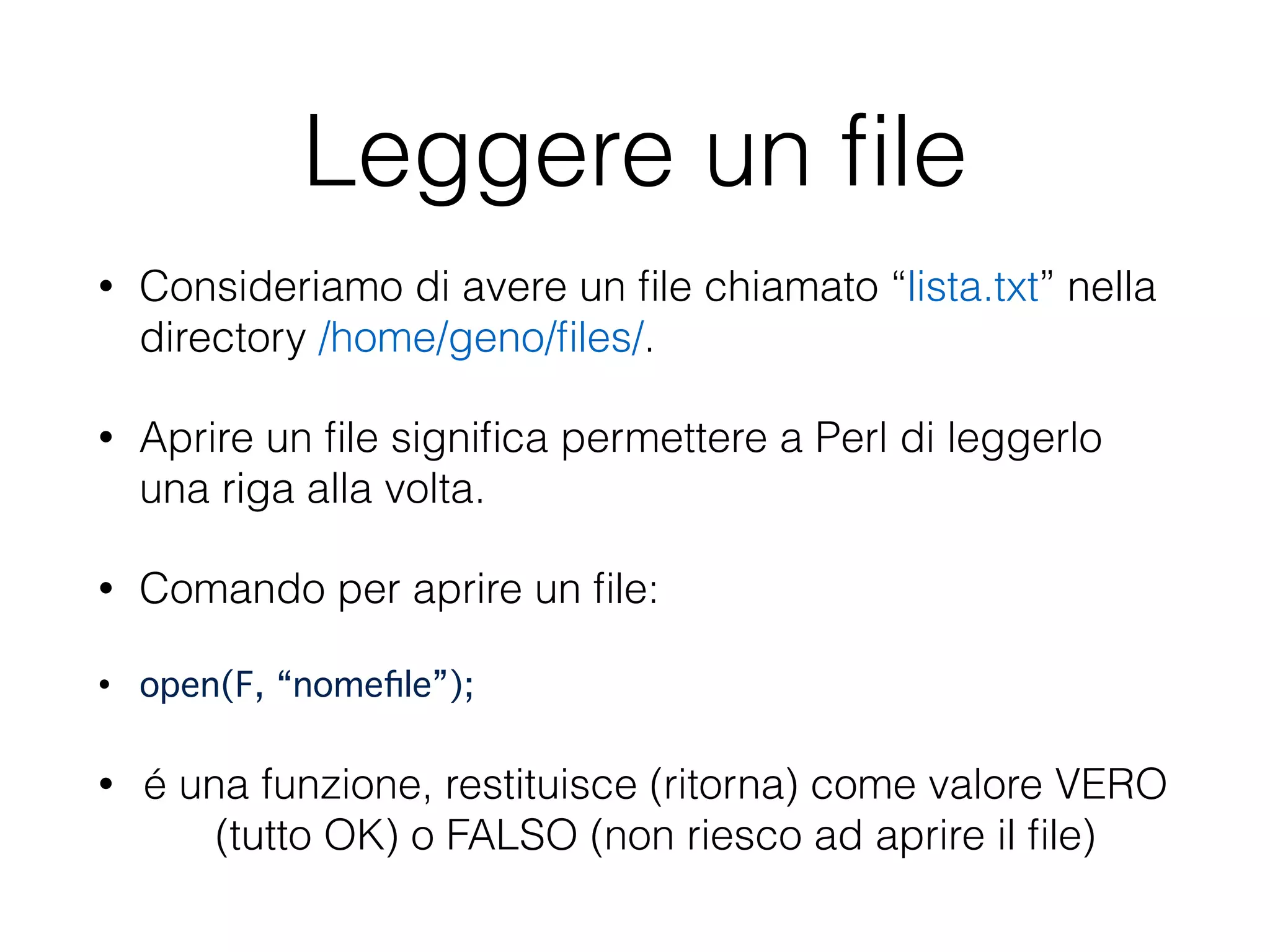 Leggere un ﬁle
• Consideriamo di avere un ﬁle chiamato “lista.txt” nella
directory /home/geno/ﬁles/.
• Aprire un ﬁle signiﬁca permettere a Perl di leggerlo
una riga alla volta.
• Comando per aprire un ﬁle:
• open(F, “nomeﬁle”);"
• é una funzione, restituisce (ritorna) come valore VERO
(tutto OK) o FALSO (non riesco ad aprire il ﬁle)
 