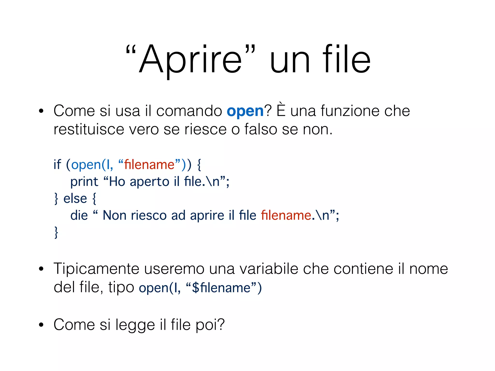 “Aprire” un ﬁle
• Come si usa il comando open? È una funzione che
restituisce vero se riesce o falso se non. 
 
if (open(I, “ﬁlename”)) { 
print “Ho aperto il ﬁle.n”; 
} else { 
die “ Non riesco ad aprire il ﬁle ﬁlename.n”; 
}
• Tipicamente useremo una variabile che contiene il nome
del ﬁle, tipo open(I, “$ﬁlename”)
• Come si legge il ﬁle poi?
 
