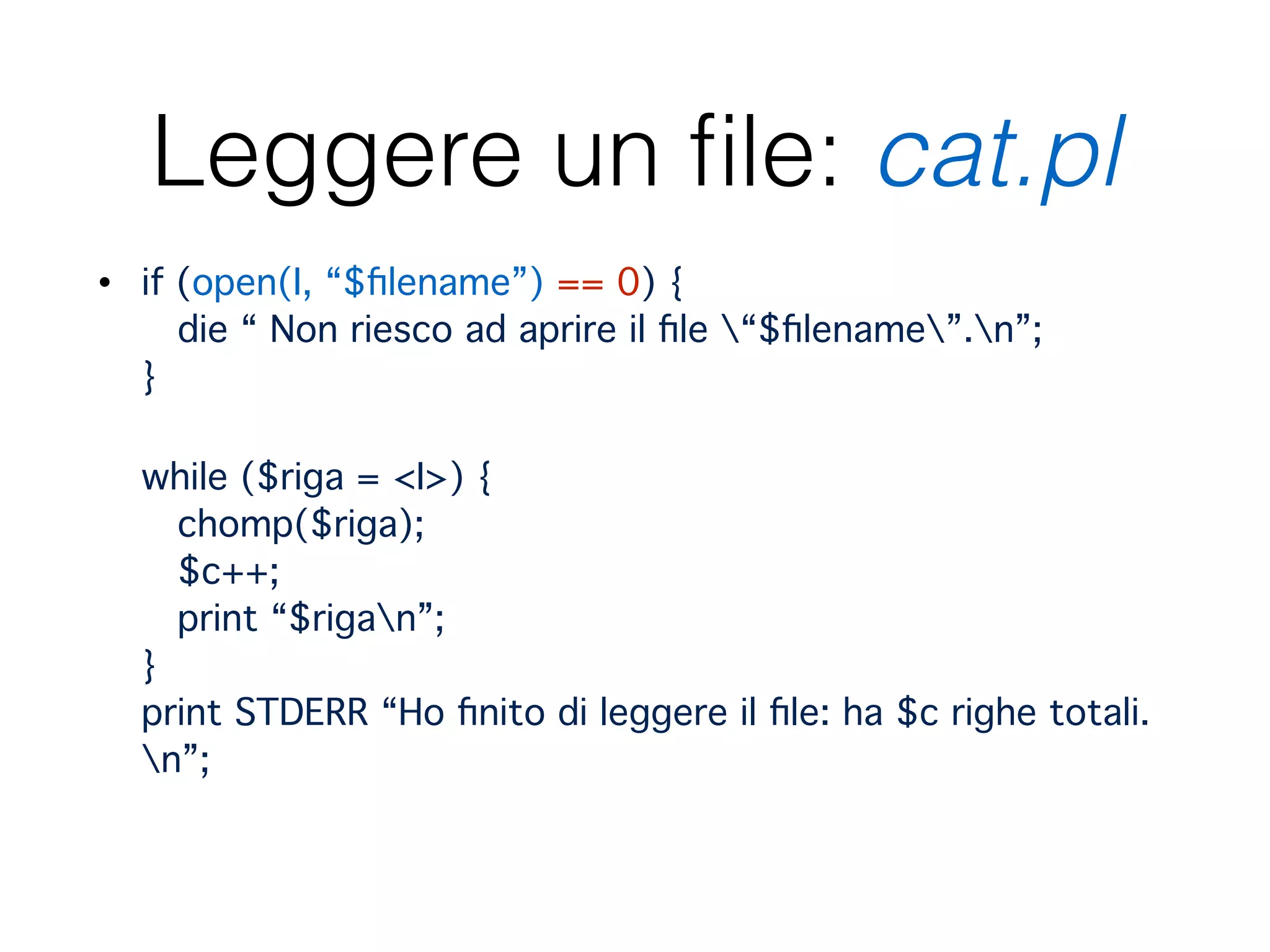 Leggere un ﬁle: cat.pl
• if (open(I, “$ﬁlename”) == 0) { 
die “ Non riesco ad aprire il ﬁle “$ﬁlename”.n”; 
} 
 
while ($riga = <I>) { 
chomp($riga); 
$c++; 
print “$rigan”; 
} 
print STDERR “Ho ﬁnito di leggere il ﬁle: ha $c righe totali.
n”;
 