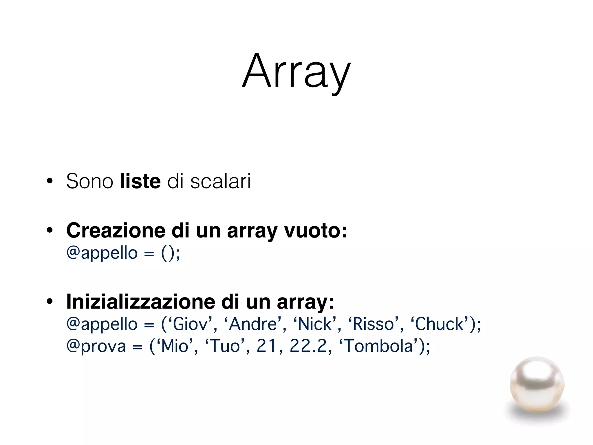 Array
• Sono liste di scalari
• Creazione di un array vuoto: 
@appello = ();
• Inizializzazione di un array: 
@appello = (‘Giov’, ‘Andre’, ‘Nick’, ‘Risso’, ‘Chuck’); 
@prova = (‘Mio’, ‘Tuo’, 21, 22.2, ‘Tombola’);
 