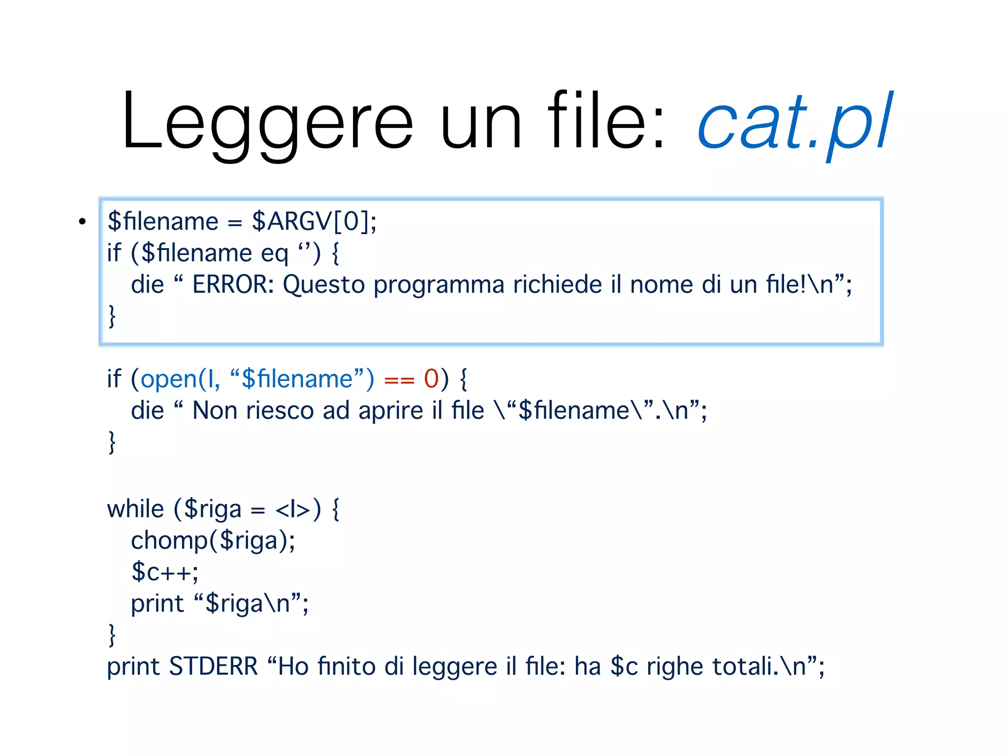 Leggere un ﬁle: cat.pl
• $ﬁlename = $ARGV[0]; 
if ($ﬁlename eq ‘’) { 
die “ ERROR: Questo programma richiede il nome di un ﬁle!n”; 
} 
 
if (open(I, “$ﬁlename”) == 0) { 
die “ Non riesco ad aprire il ﬁle “$ﬁlename”.n”; 
} 
 
while ($riga = <I>) { 
chomp($riga); 
$c++; 
print “$rigan”; 
} 
print STDERR “Ho ﬁnito di leggere il ﬁle: ha $c righe totali.n”;
 