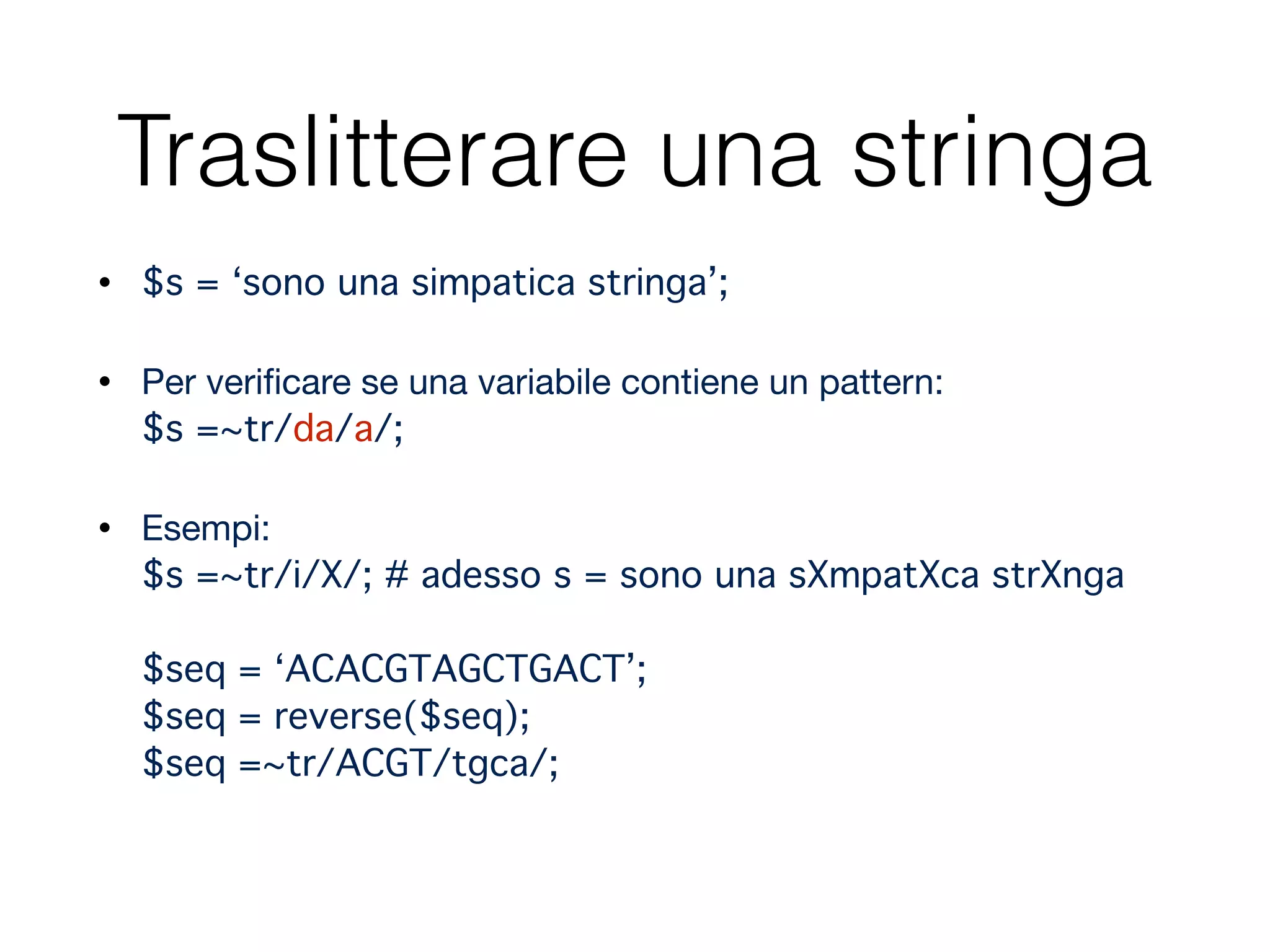 Traslitterare una stringa
• $s = ‘sono una simpatica stringa’;"
• Per veriﬁcare se una variabile contiene un pattern: 
$s =~tr/da/a/; "
• Esempi: 
$s =~tr/i/X/; # adesso s = sono una sXmpatXca strXnga 
 
$seq = ‘ACACGTAGCTGACT’; 
$seq = reverse($seq); 
$seq =~tr/ACGT/tgca/;
 