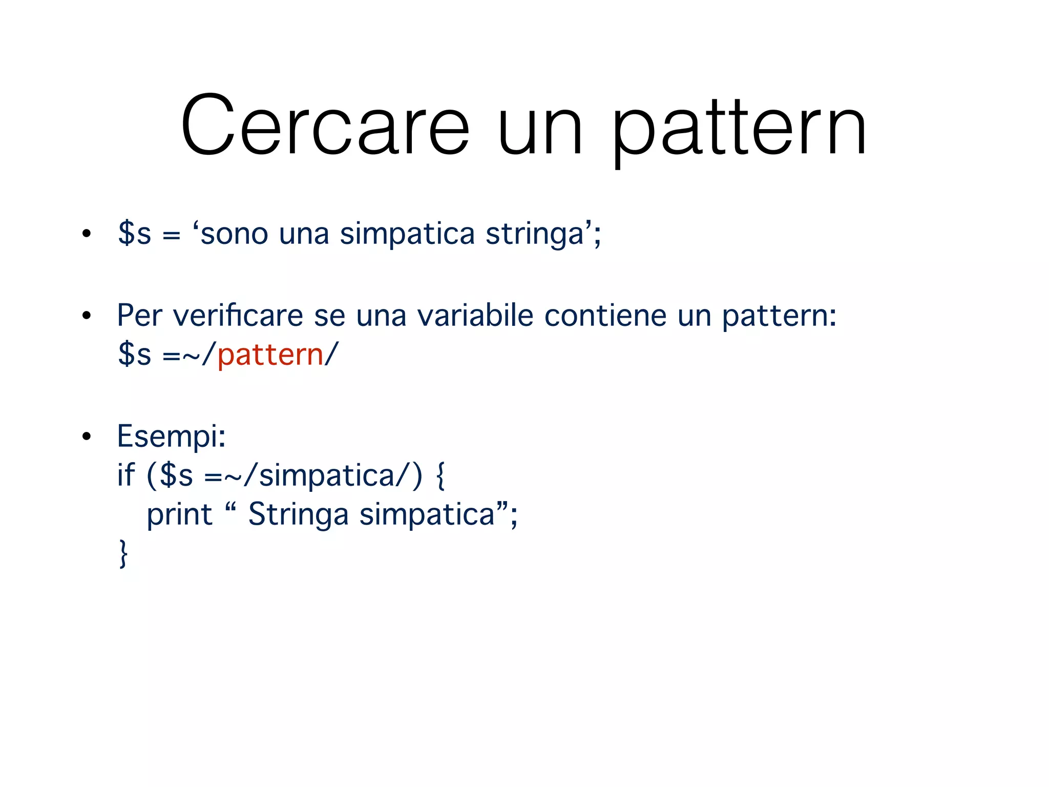 Cercare un pattern
• $s = ‘sono una simpatica stringa’;"
• Per veriﬁcare se una variabile contiene un pattern: 
$s =~/pattern/ "
• Esempi: 
if ($s =~/simpatica/) { 
print “ Stringa simpatica”; 
} 
 
