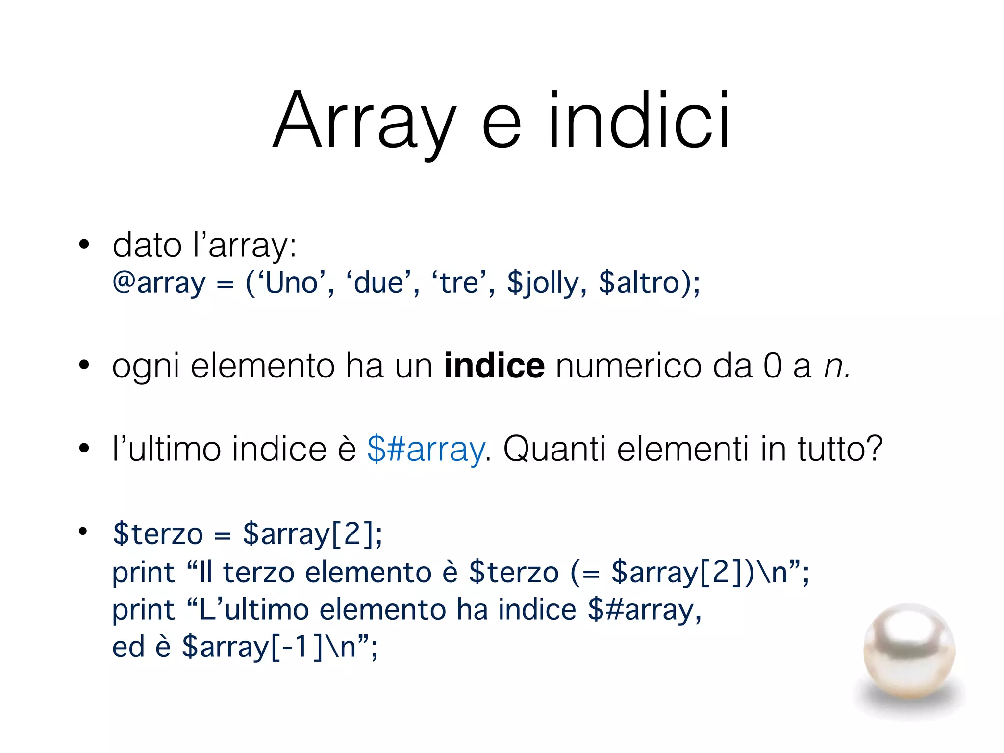 Array e indici
• dato l’array: 
@array = (‘Uno’, ‘due’, ‘tre’, $jolly, $altro);
• ogni elemento ha un indice numerico da 0 a n.
• l’ultimo indice è $#array. Quanti elementi in tutto?
• $terzo = $array[2]; 
print “Il terzo elemento è $terzo (= $array[2])n”; 
print “L’ultimo elemento ha indice $#array, 
ed è $array[-1]n”;
 