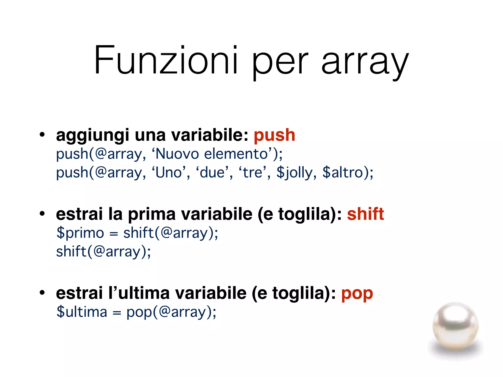Funzioni per array
• aggiungi una variabile: push 
push(@array, ‘Nuovo elemento’); 
push(@array, ‘Uno’, ‘due’, ‘tre’, $jolly, $altro);
• estrai la prima variabile (e toglila): shift 
$primo = shift(@array); 
shift(@array);
• estrai l’ultima variabile (e toglila): pop 
$ultima = pop(@array);
 