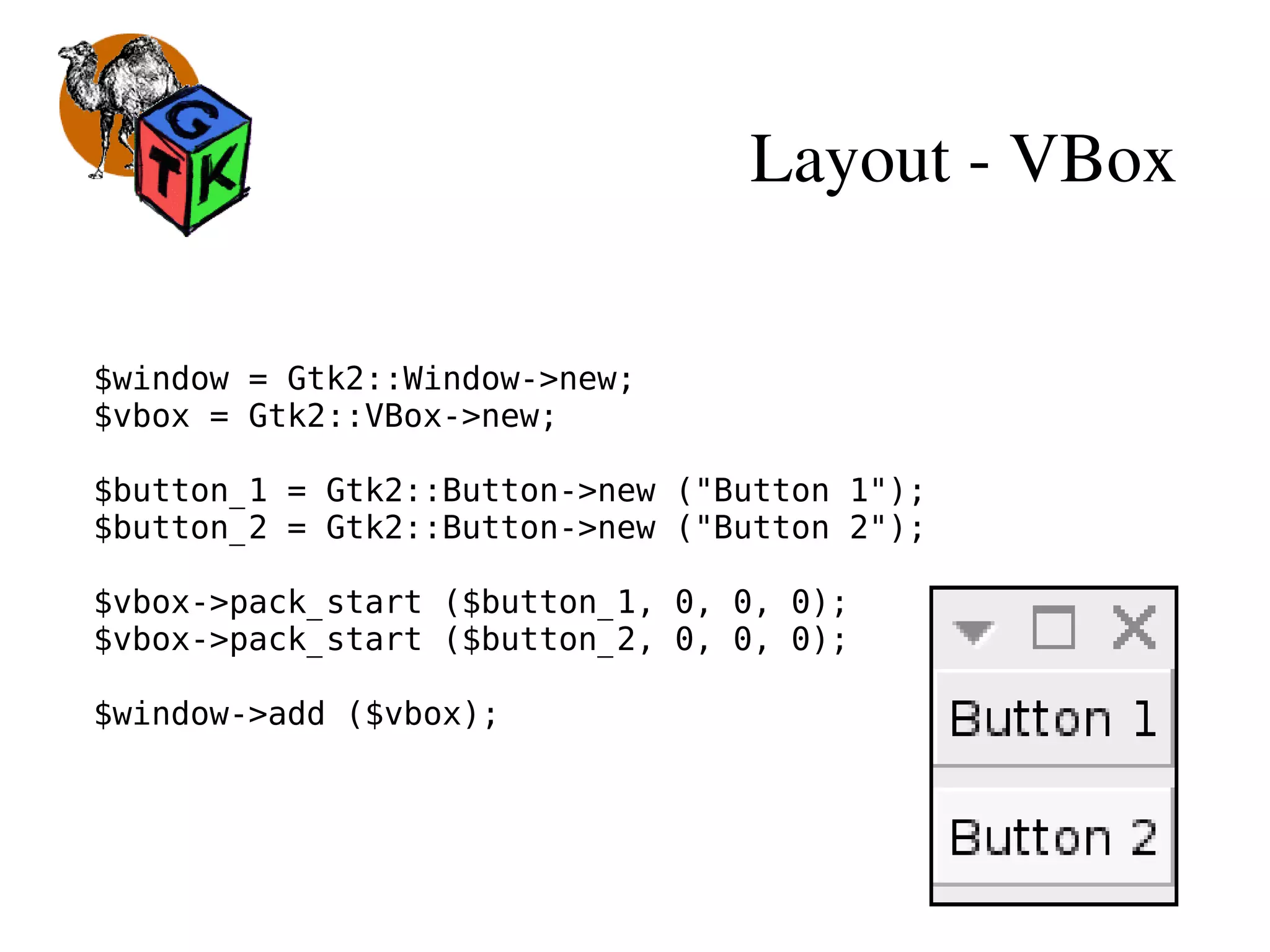 Layout ­ VBox
$window = Gtk2::Window->new;
$vbox = Gtk2::VBox->new;
$button_1 = Gtk2::Button->new ("Button 1");
$button_2 = Gtk2::Button->new ("Button 2");
$vbox->pack_start ($button_1, 0, 0, 0);
$vbox->pack_start ($button_2, 0, 0, 0);
$window->add ($vbox);
 