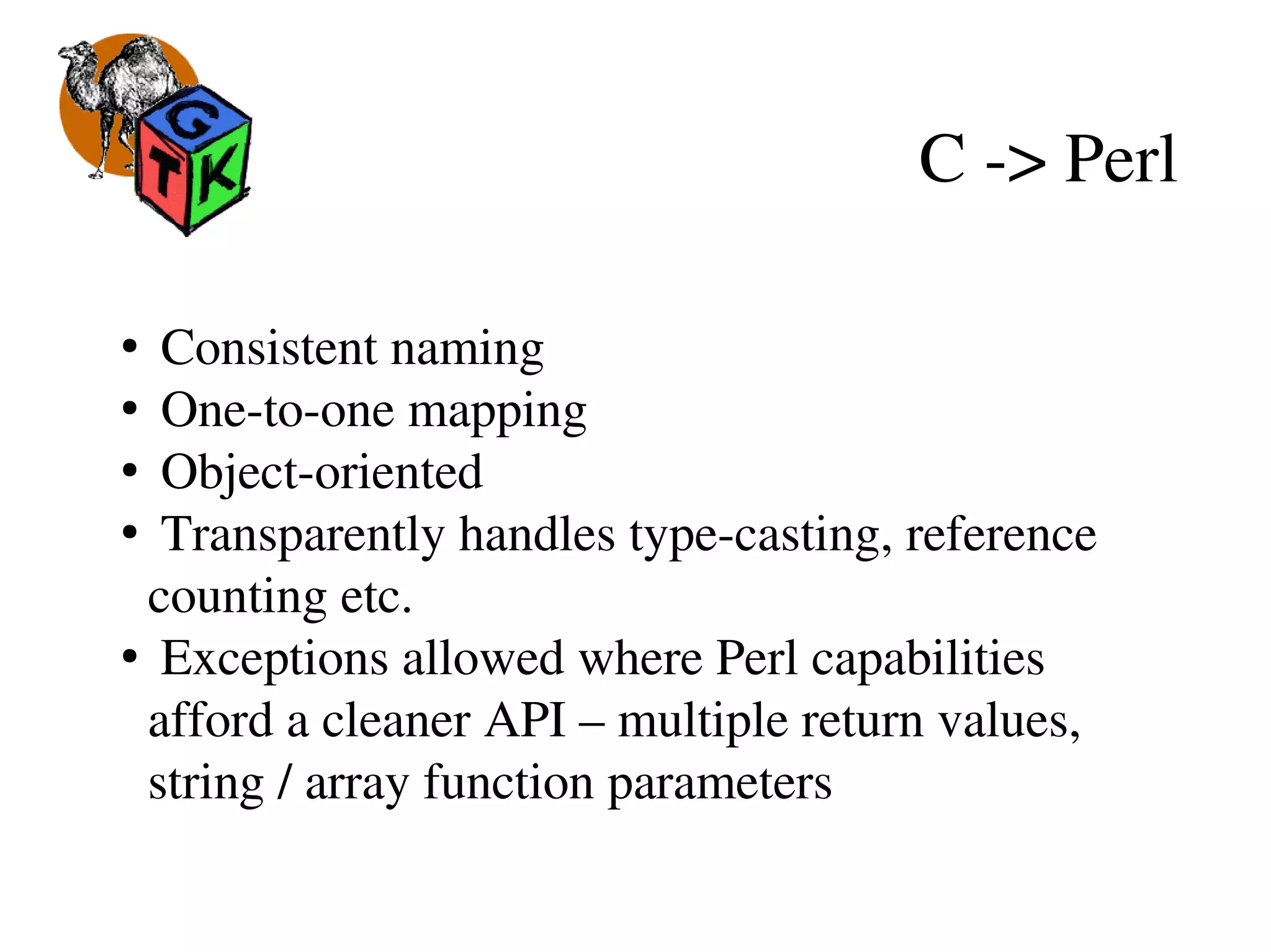 C ­> Perl
●
 Consistent naming
●
 One­to­one mapping
●
 Object­oriented
●
 Transparently handles type­casting, reference 
counting etc.
●
 Exceptions allowed where Perl capabilities 
afford a cleaner API – multiple return values, 
string / array function parameters
 