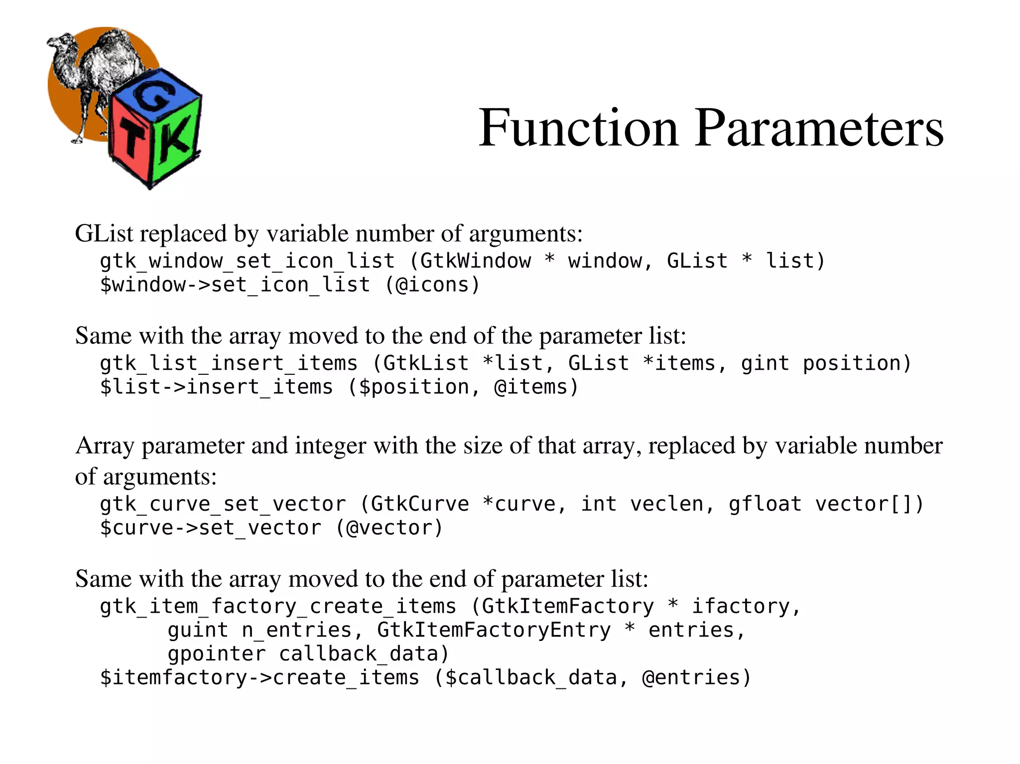 Function Parameters
GList replaced by variable number of arguments:
gtk_window_set_icon_list (GtkWindow * window, GList * list)
$window->set_icon_list (@icons)
Same with the array moved to the end of the parameter list:
gtk_list_insert_items (GtkList *list, GList *items, gint position)
$list->insert_items ($position, @items)
  
Array parameter and integer with the size of that array, replaced by variable number 
of arguments:
gtk_curve_set_vector (GtkCurve *curve, int veclen, gfloat vector[])
$curve->set_vector (@vector)
Same with the array moved to the end of parameter list:
gtk_item_factory_create_items (GtkItemFactory * ifactory,
guint n_entries, GtkItemFactoryEntry * entries,
gpointer callback_data)
$itemfactory->create_items ($callback_data, @entries)
 