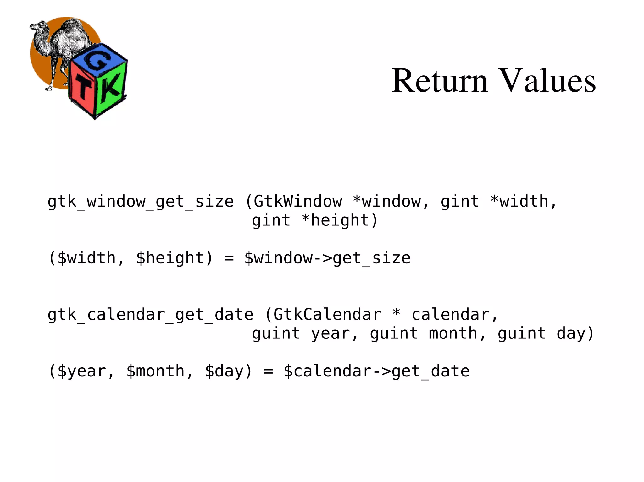 Return Values
gtk_window_get_size (GtkWindow *window, gint *width,
gint *height)
($width, $height) = $window->get_size
gtk_calendar_get_date (GtkCalendar * calendar,
guint year, guint month, guint day)
($year, $month, $day) = $calendar->get_date
 