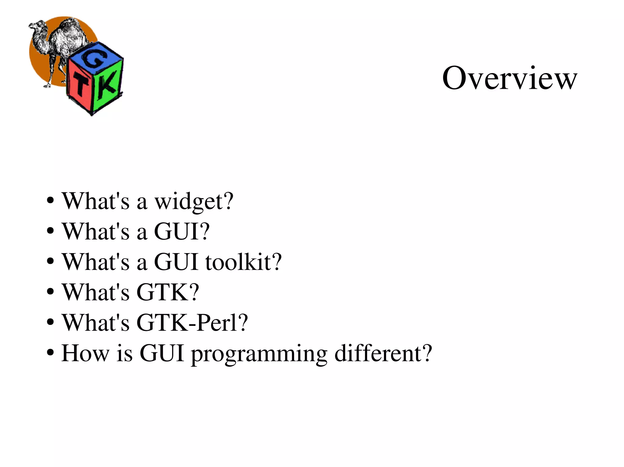 Overview
●
 What's a widget?
●
 What's a GUI?
●
 What's a GUI toolkit?
●
 What's GTK?
●
 What's GTK­Perl?
●
 How is GUI programming different?
 