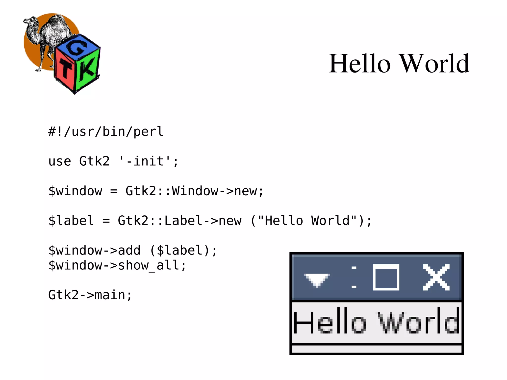 Hello World
#!/usr/bin/perl
use Gtk2 '-init';
$window = Gtk2::Window->new;
$label = Gtk2::Label->new ("Hello World");
$window->add ($label);
$window->show_all;
Gtk2->main;
 