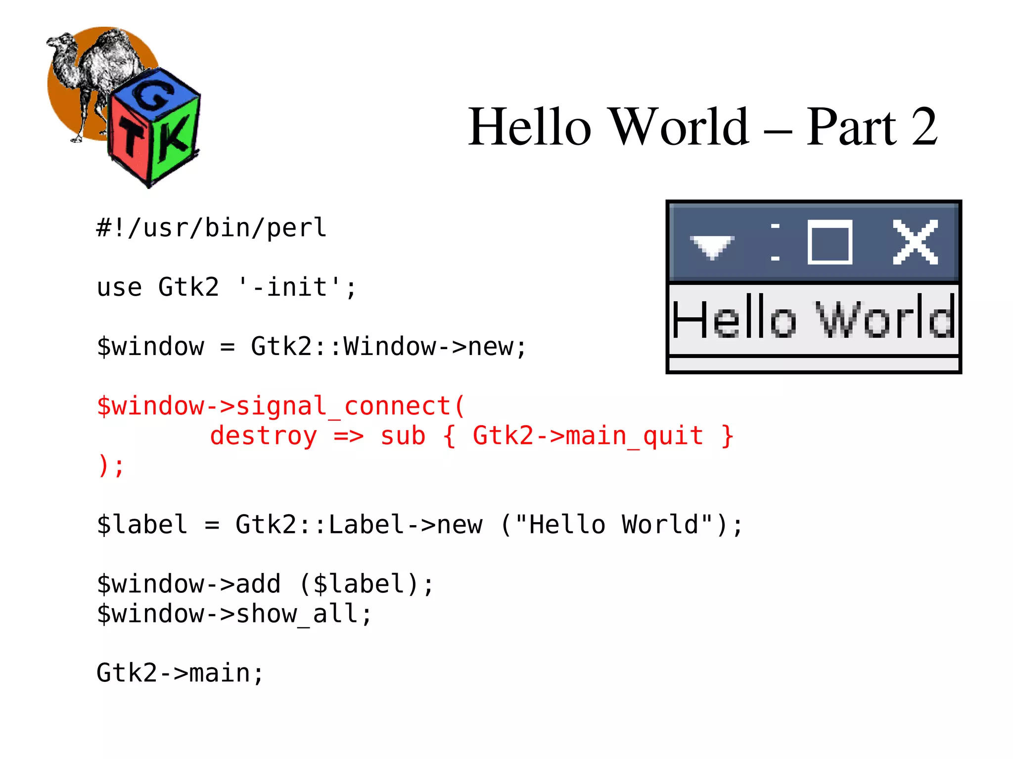 Hello World – Part 2
#!/usr/bin/perl
use Gtk2 '-init';
$window = Gtk2::Window->new;
$window->signal_connect(
destroy => sub { Gtk2->main_quit }
);
$label = Gtk2::Label->new ("Hello World");
$window->add ($label);
$window->show_all;
Gtk2->main;
 