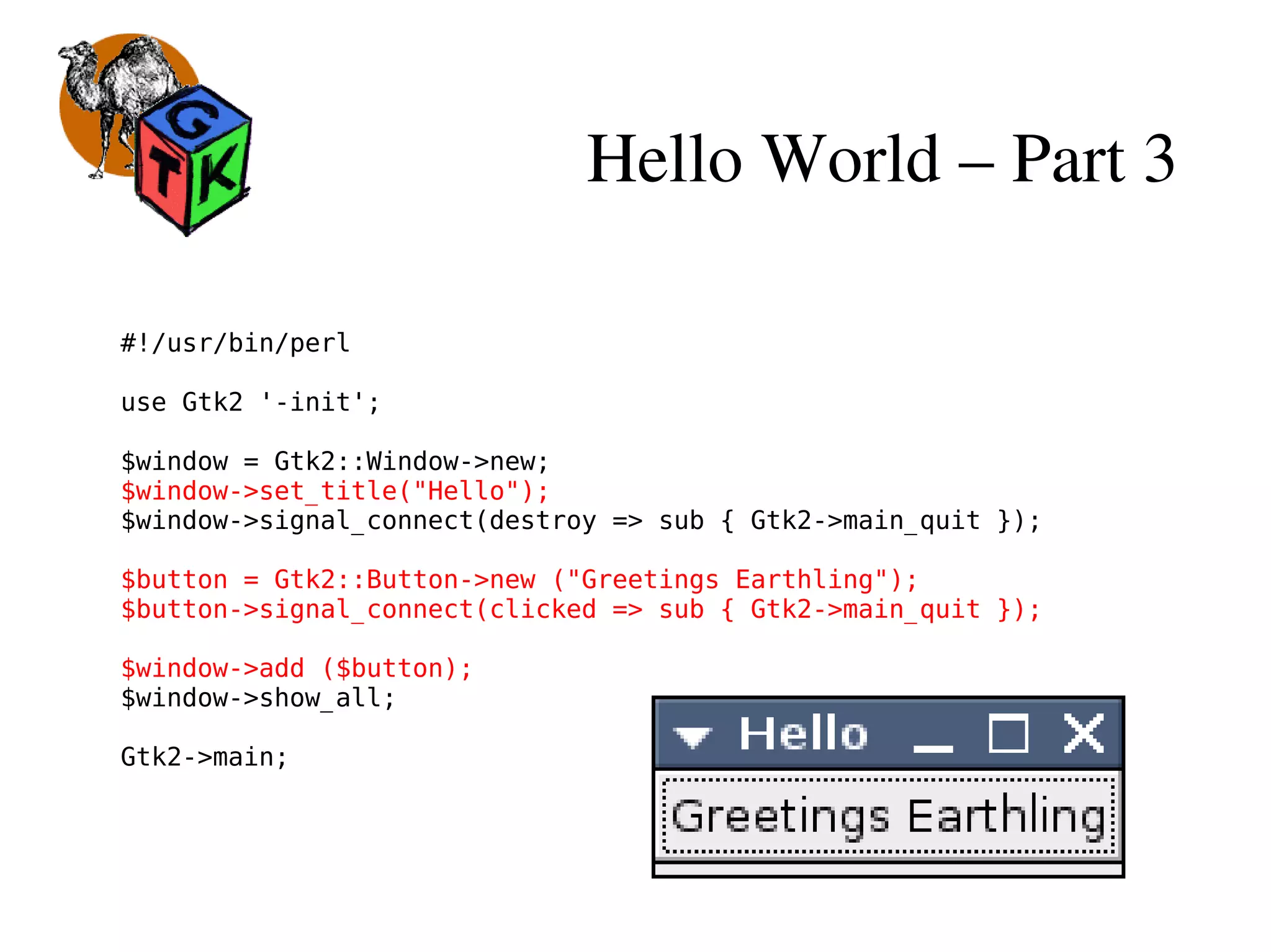 Hello World – Part 3
#!/usr/bin/perl
use Gtk2 '-init';
$window = Gtk2::Window->new;
$window->set_title("Hello");
$window->signal_connect(destroy => sub { Gtk2->main_quit });
$button = Gtk2::Button->new ("Greetings Earthling");
$button->signal_connect(clicked => sub { Gtk2->main_quit });
$window->add ($button);
$window->show_all;
Gtk2->main;
 