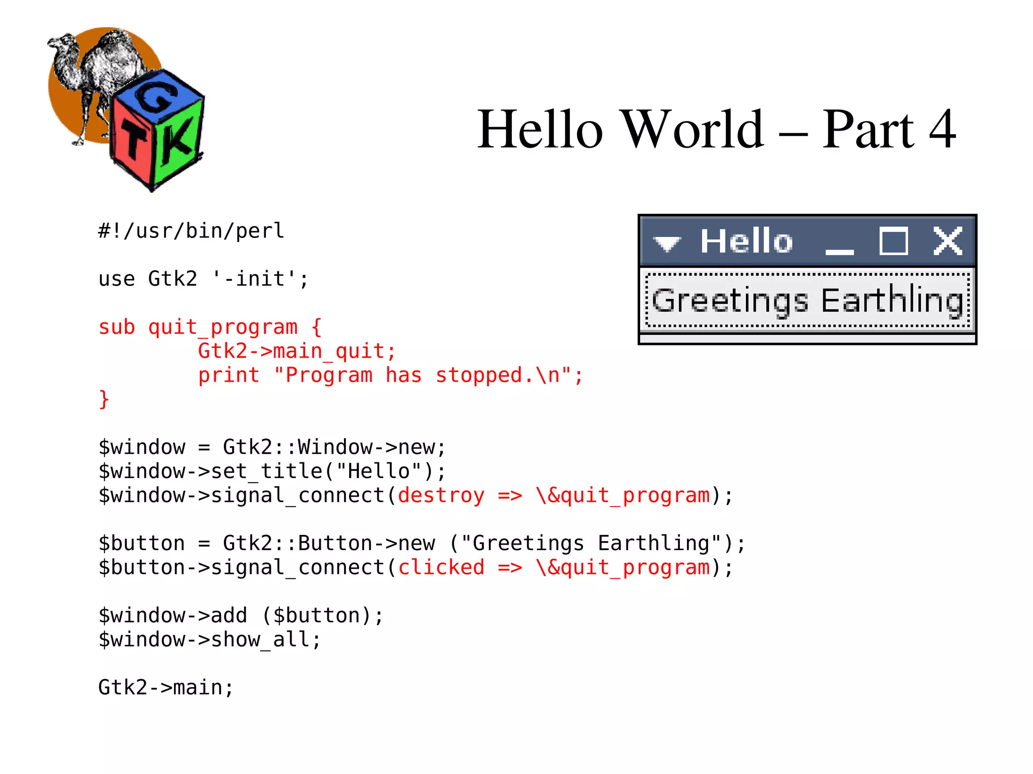 Hello World – Part 4
#!/usr/bin/perl
use Gtk2 '-init';
sub quit_program {
Gtk2->main_quit;
print "Program has stopped.n";
}
$window = Gtk2::Window->new;
$window->set_title("Hello");
$window->signal_connect(destroy => &quit_program);
$button = Gtk2::Button->new ("Greetings Earthling");
$button->signal_connect(clicked => &quit_program);
$window->add ($button);
$window->show_all;
Gtk2->main;
 