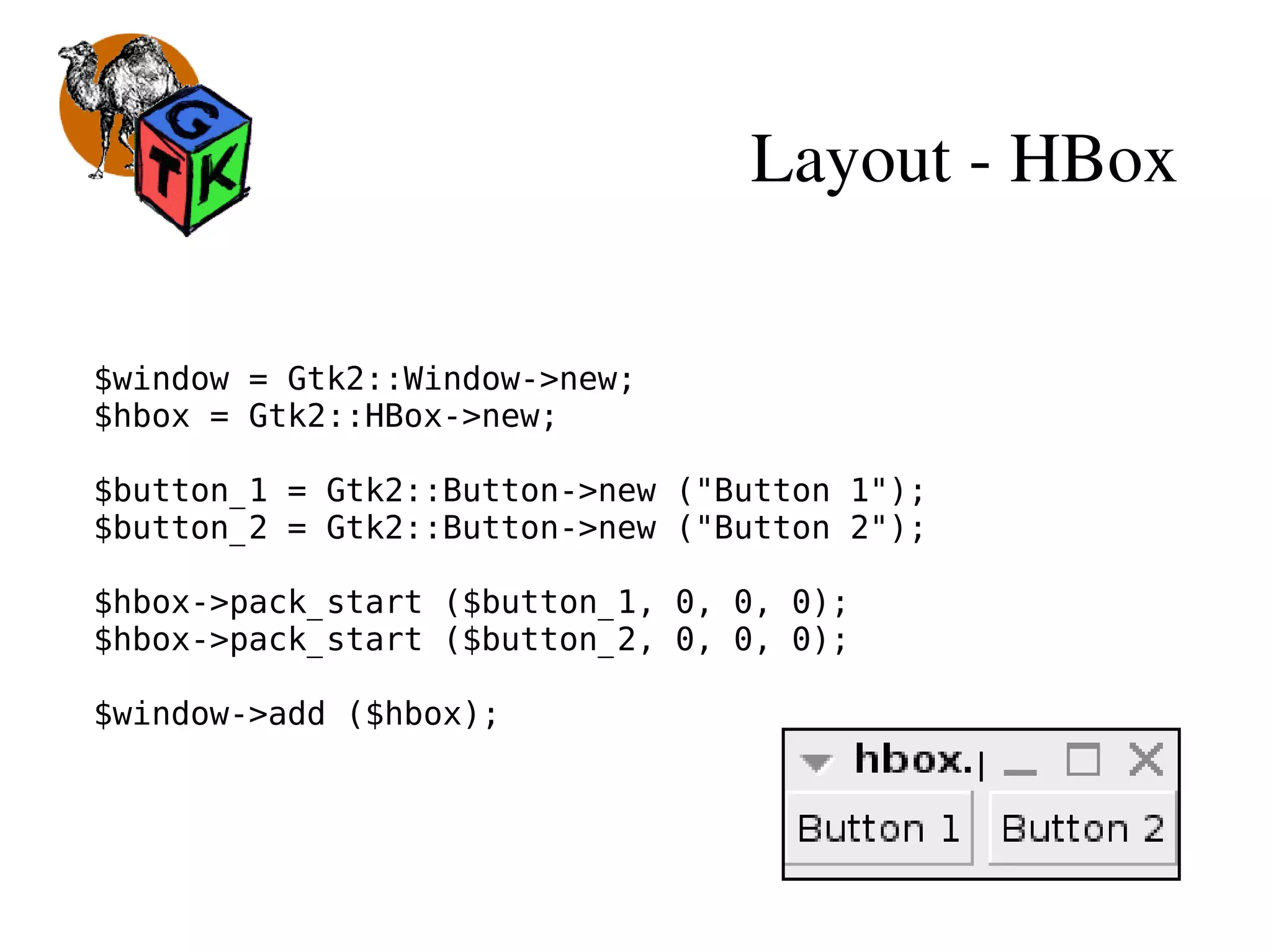 Layout ­ HBox
$window = Gtk2::Window->new;
$hbox = Gtk2::HBox->new;
$button_1 = Gtk2::Button->new ("Button 1");
$button_2 = Gtk2::Button->new ("Button 2");
$hbox->pack_start ($button_1, 0, 0, 0);
$hbox->pack_start ($button_2, 0, 0, 0);
$window->add ($hbox);
 