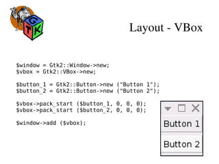 Layout ­ VBox
$window = Gtk2::Window->new;
$vbox = Gtk2::VBox->new;
$button_1 = Gtk2::Button->new ("Button 1");
$button_2 = Gtk2::Button->new ("Button 2");
$vbox->pack_start ($button_1, 0, 0, 0);
$vbox->pack_start ($button_2, 0, 0, 0);
$window->add ($vbox);
 