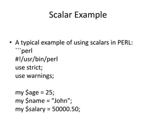 Scalar Example
• A typical example of using scalars in PERL:
```perl
#!/usr/bin/perl
use strict;
use warnings;
my $age = 25;
my $name = "John";
my $salary = 50000.50;
 