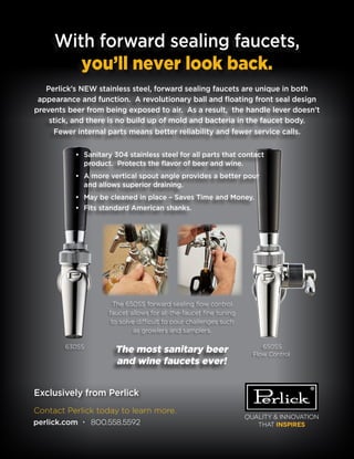 Quality & Innovation
that inspires
Contact Perlick today to learn more.
perlick.com • 800.558.5592
With forward sealing faucets,
you’ll never look back.
Perlick’s NEW stainless steel, forward sealing faucets are unique in both
appearance and function. A revolutionary ball and floating front seal design
prevents beer from being exposed to air. As a result, the handle lever doesn’t
stick, and there is no build up of mold and bacteria in the faucet body.
Fewer internal parts means better reliability and fewer service calls.
The most sanitary beer
and wine faucets ever!
Exclusively from Perlick
•	 Sanitary 304 stainless steel for all parts that contact
product. Protects the flavor of beer and wine.
•	 A more vertical spout angle provides a better pour
and allows superior draining.
•	 May be cleaned in place – Saves Time and Money.
•	 Fits standard American shanks.
650SS
Flow Control
The 650SS forward sealing flow control
faucet allows for at-the-faucet fine tuning
to solve difficult to pour challenges such
as growlers and samplers.
630SS
 
