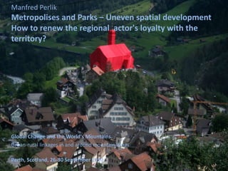 Manfred Perlik
Metropolises and Parks – Uneven spatial development
How to renew the regional actor's loyalty with the
territory?




Global Change and the World's Mountains.
Urban-rural linkages in and around mountain areas

Perth, Scotland, 26-30 September 2010
 