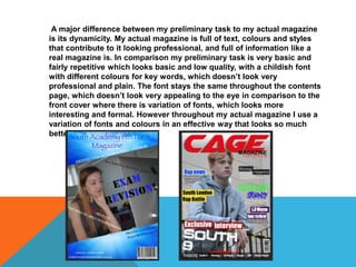 A major difference between my preliminary task to my actual magazine
is its dynamicity. My actual magazine is full of text, colours and styles
that contribute to it looking professional, and full of information like a
real magazine is. In comparison my preliminary task is very basic and
fairly repetitive which looks basic and low quality, with a childish font
with different colours for key words, which doesn’t look very
professional and plain. The font stays the same throughout the contents
page, which doesn’t look very appealing to the eye in comparison to the
front cover where there is variation of fonts, which looks more
interesting and formal. However throughout my actual magazine I use a
variation of fonts and colours in an effective way that looks so much
better.
 