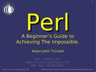 1




                                   Perl
                       A Beginner's Guide to
                     Achieving The Impossible.
                                            Adam John Trickett

                                         www.iredale.net
                                    adam.trickett@iredale.net
                                       PGP Key: 0x166C4BF0
Version 1.0.0 © Adam Trickett August 2007        Distributed under a creative commons Attribution-NonCommercial-ShareAlike licence.
 