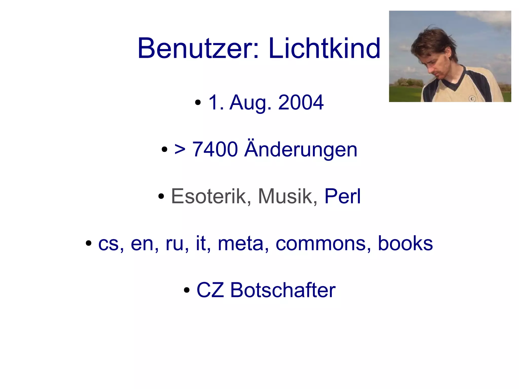 Benutzer: Lichtkind
                   ●   1. Aug. 2004

          ●   > 7400 Änderungen

          ●   Esoterik, Musik, Perl

●   cs, en, ru, it, meta, commons, books

               ●   CZ Botschafter
 