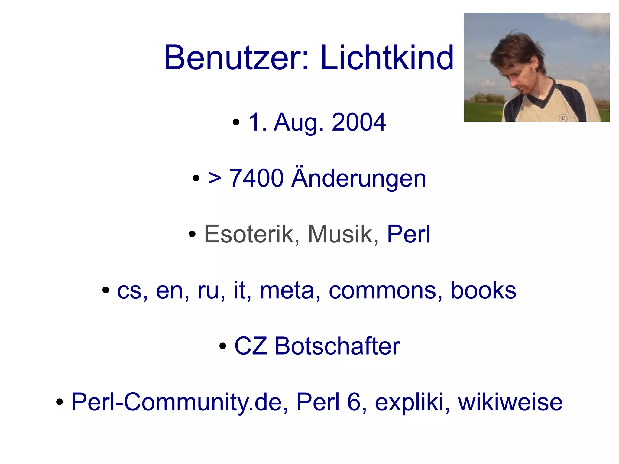 Benutzer: Lichtkind
                         ●   1. Aug. 2004

                ●   > 7400 Änderungen

                ●   Esoterik, Musik, Perl

      ●   cs, en, ru, it, meta, commons, books

                     ●   CZ Botschafter

●   Perl-Community.de, Perl 6, expliki, wikiweise
 