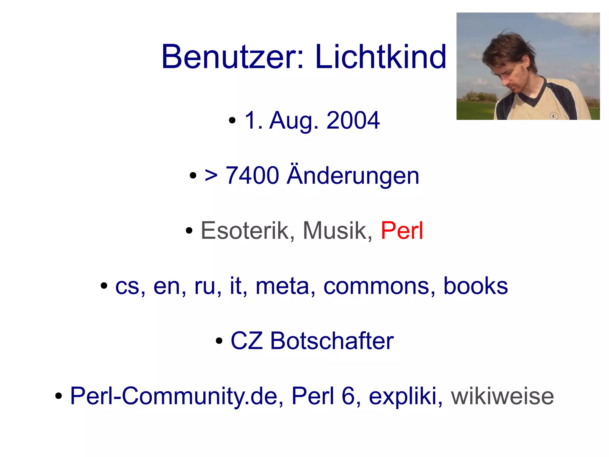 Benutzer: Lichtkind
                         ●   1. Aug. 2004

                ●   > 7400 Änderungen

                ●   Esoterik, Musik, Perl

      ●   cs, en, ru, it, meta, commons, books

                     ●   CZ Botschafter

●   Perl-Community.de, Perl 6, expliki, wikiweise
 