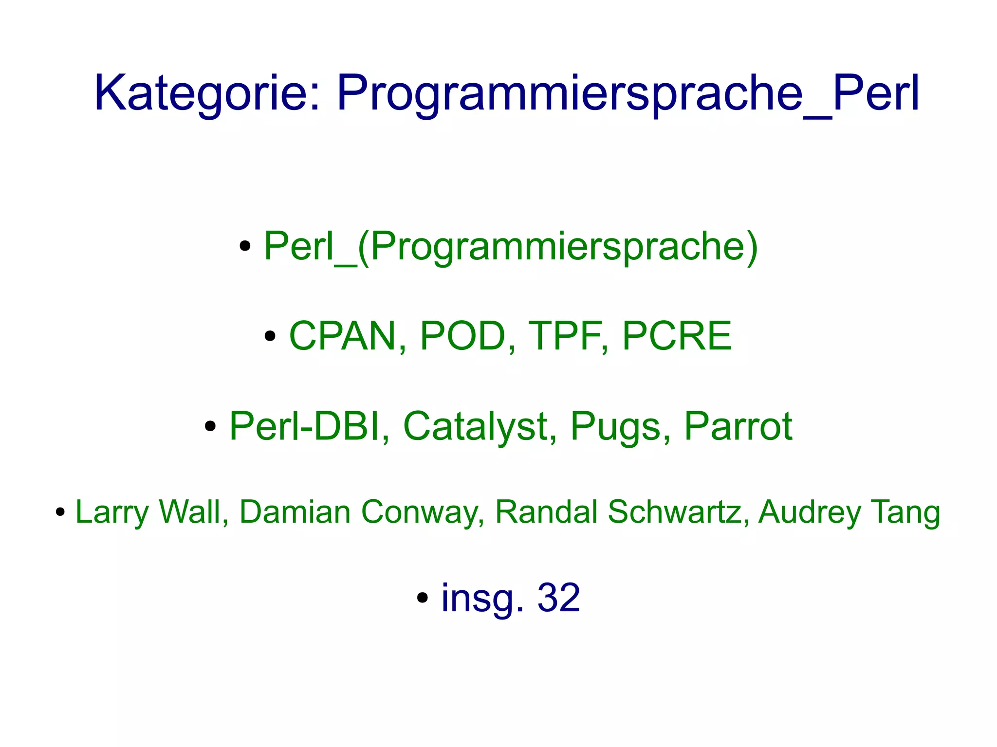 Kategorie: Programmiersprache_Perl

                ●   Perl_(Programmiersprache)

                    ●   CPAN, POD, TPF, PCRE

            ●   Perl-DBI, Catalyst, Pugs, Parrot
●   Larry Wall, Damian Conway, Randal Schwartz, Audrey Tang

                             ●   insg. 32
 