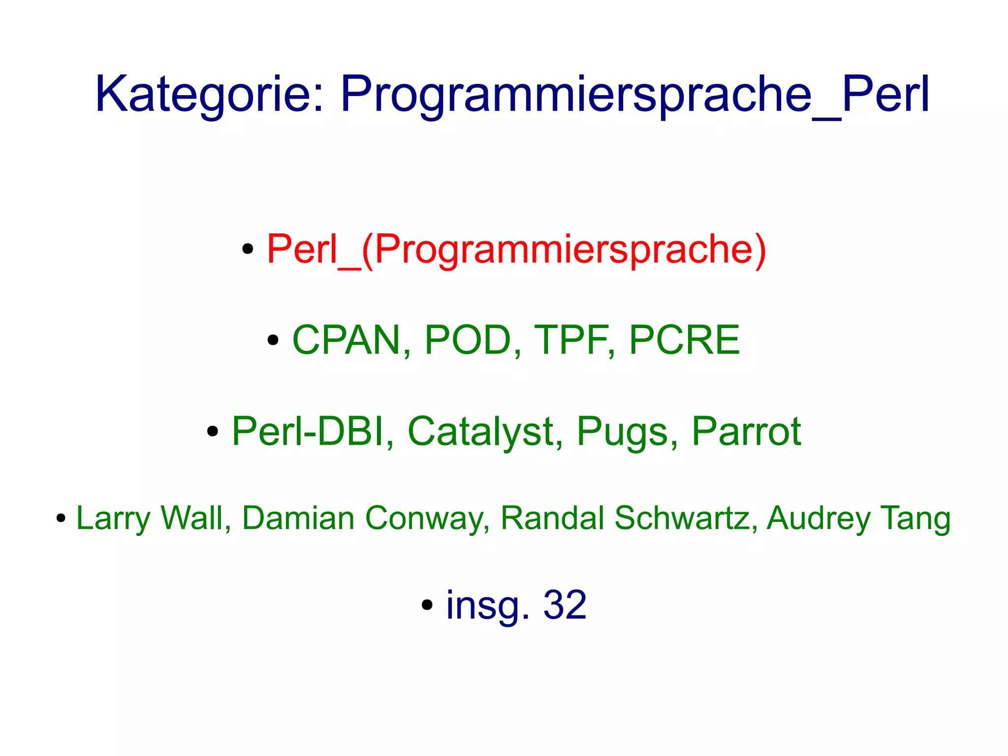 Kategorie: Programmiersprache_Perl

                ●   Perl_(Programmiersprache)

                    ●   CPAN, POD, TPF, PCRE

            ●   Perl-DBI, Catalyst, Pugs, Parrot
●   Larry Wall, Damian Conway, Randal Schwartz, Audrey Tang

                             ●   insg. 32
 