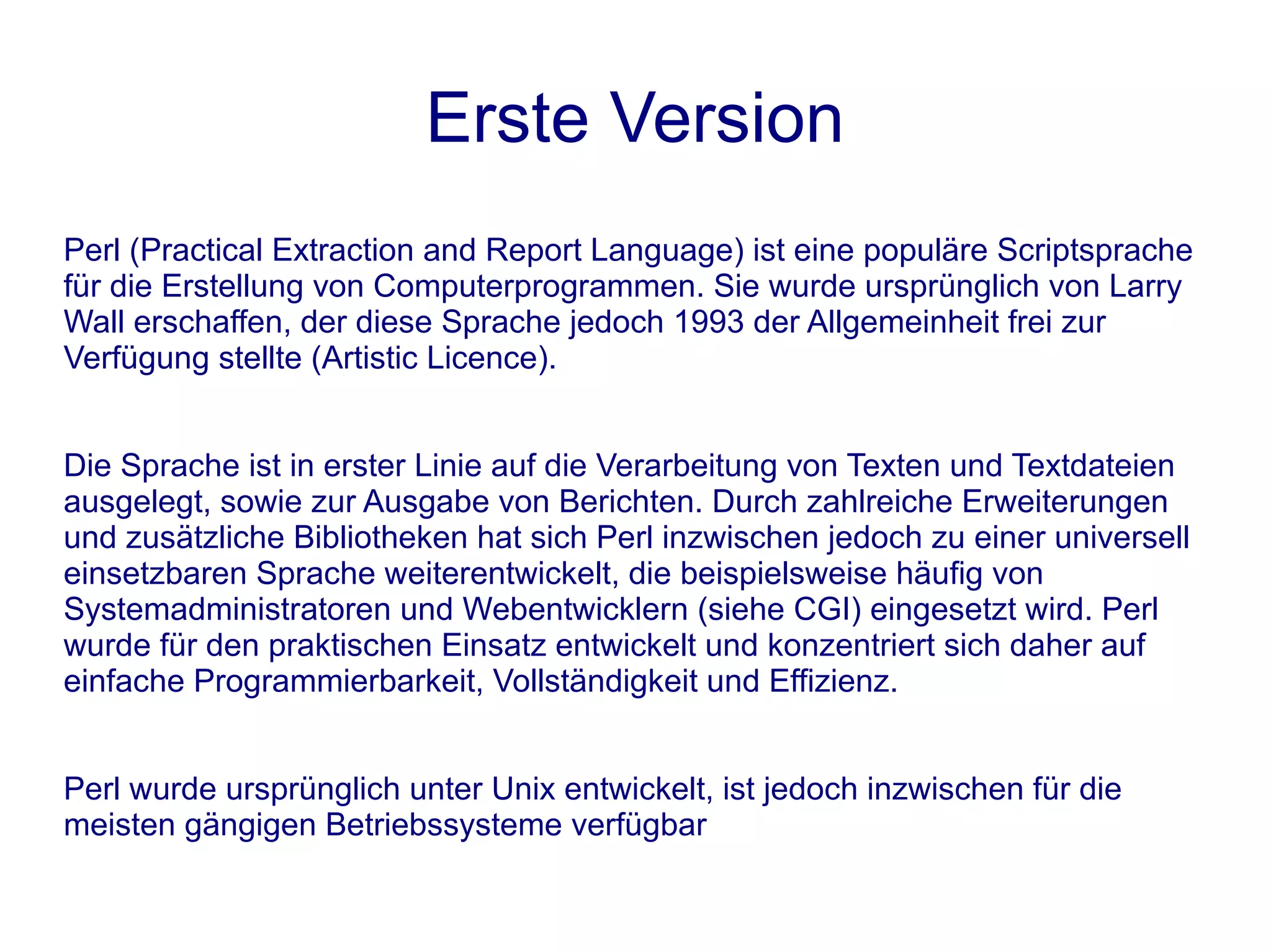 Erste Version
Perl (Practical Extraction and Report Language) ist eine populäre Scriptsprache
für die Erstellung von Computerprogrammen. Sie wurde ursprünglich von Larry
Wall erschaffen, der diese Sprache jedoch 1993 der Allgemeinheit frei zur
Verfügung stellte (Artistic Licence).


Die Sprache ist in erster Linie auf die Verarbeitung von Texten und Textdateien
ausgelegt, sowie zur Ausgabe von Berichten. Durch zahlreiche Erweiterungen
und zusätzliche Bibliotheken hat sich Perl inzwischen jedoch zu einer universell
einsetzbaren Sprache weiterentwickelt, die beispielsweise häufig von
Systemadministratoren und Webentwicklern (siehe CGI) eingesetzt wird. Perl
wurde für den praktischen Einsatz entwickelt und konzentriert sich daher auf
einfache Programmierbarkeit, Vollständigkeit und Effizienz.


Perl wurde ursprünglich unter Unix entwickelt, ist jedoch inzwischen für die
meisten gängigen Betriebssysteme verfügbar
 