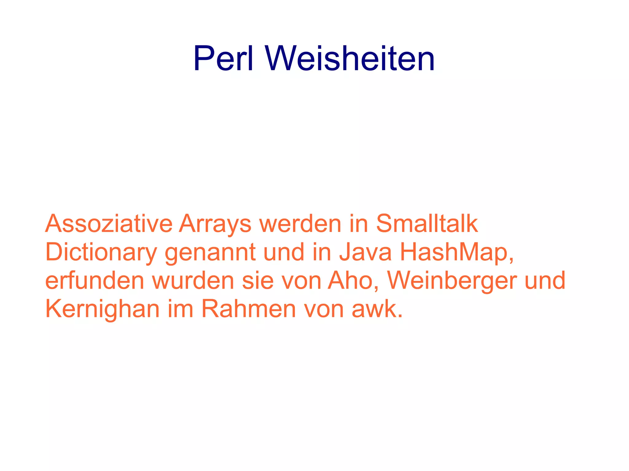 Perl Weisheiten



Assoziative Arrays werden in Smalltalk
Dictionary genannt und in Java HashMap,
erfunden wurden sie von Aho, Weinberger und
Kernighan im Rahmen von awk.
 
