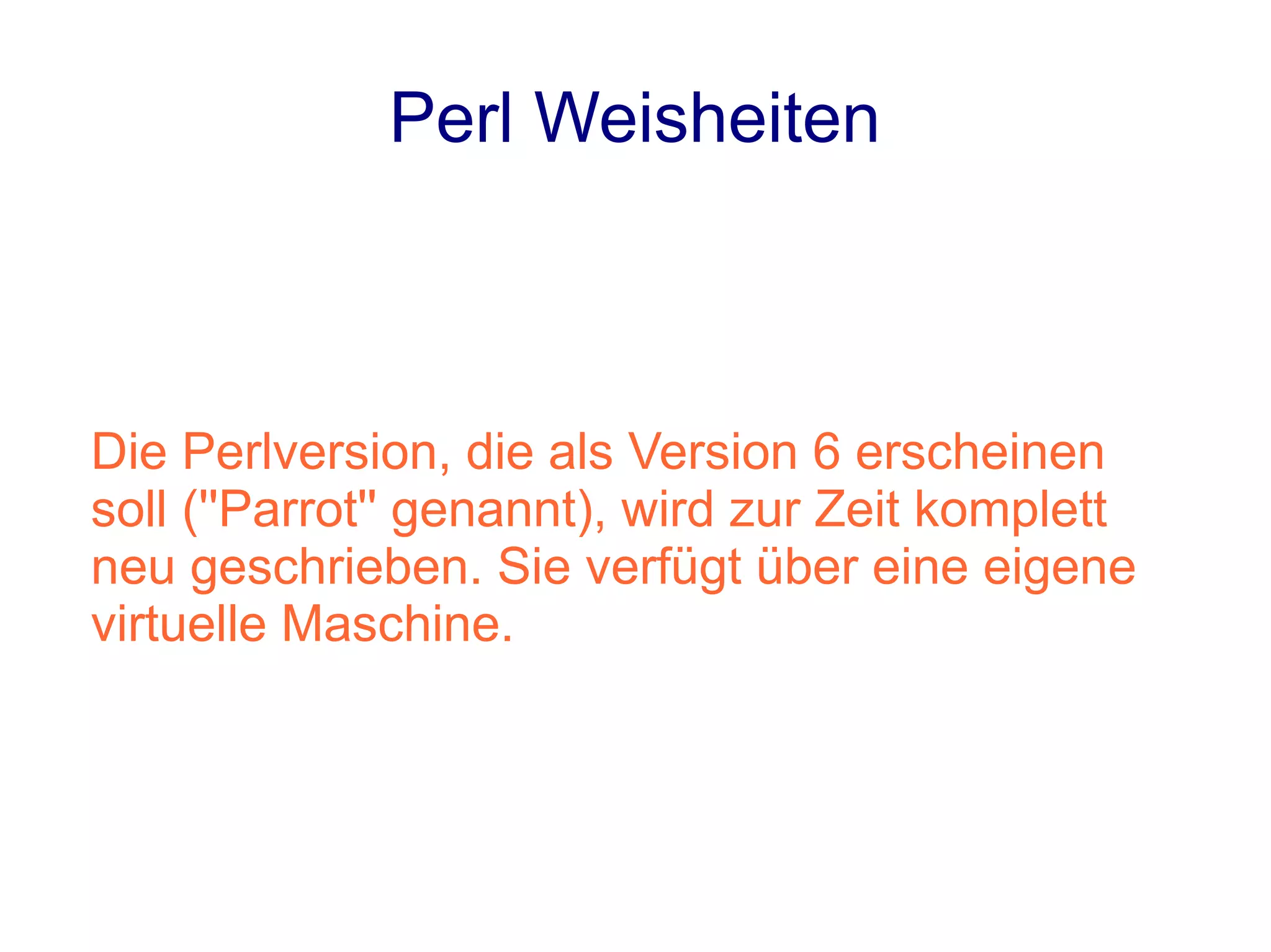 Perl Weisheiten



Die Perlversion, die als Version 6 erscheinen
soll (''Parrot'' genannt), wird zur Zeit komplett
neu geschrieben. Sie verfügt über eine eigene
virtuelle Maschine.
 