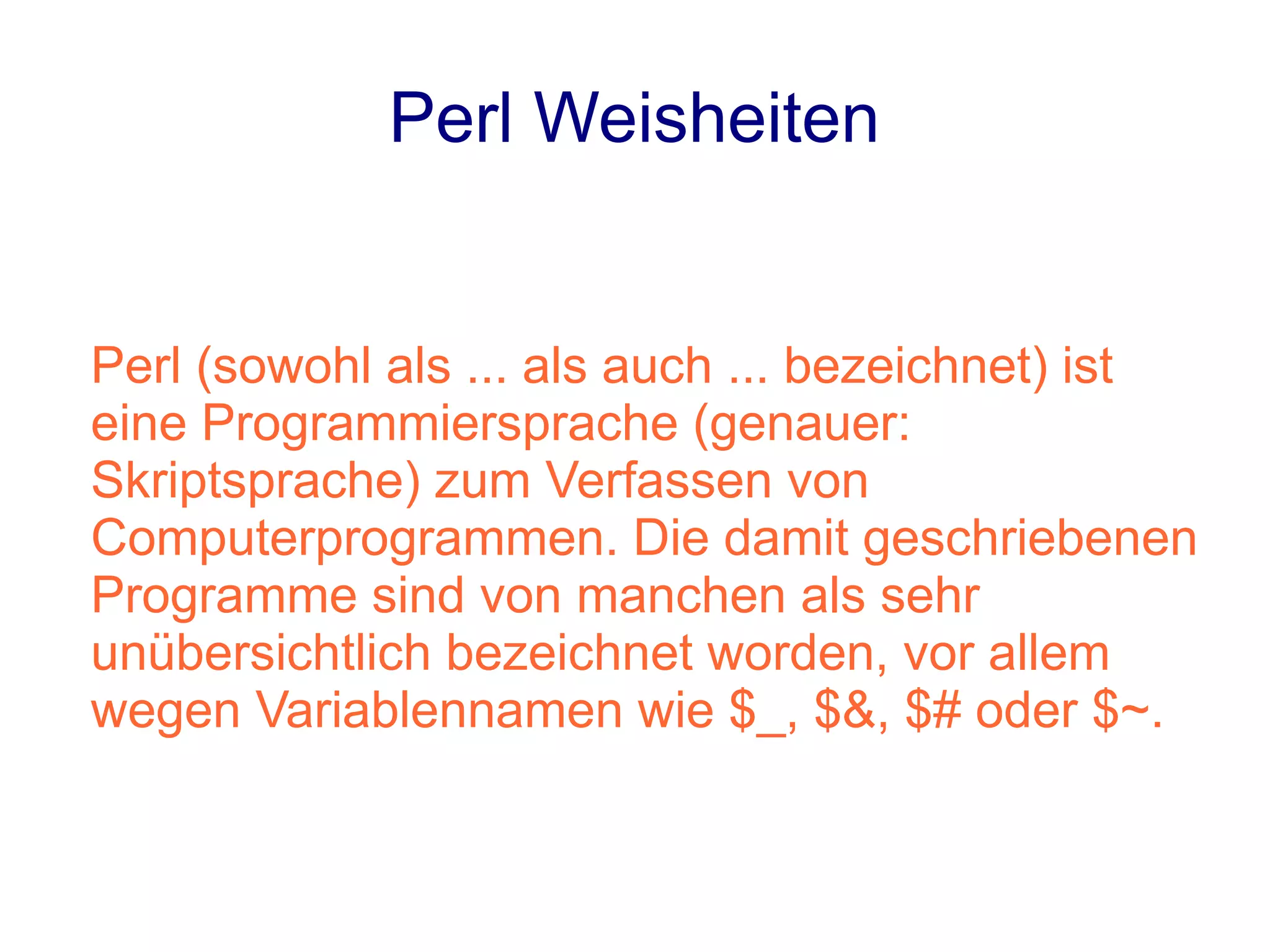 Perl Weisheiten


Perl (sowohl als ... als auch ... bezeichnet) ist
eine Programmiersprache (genauer:
Skriptsprache) zum Verfassen von
Computerprogrammen. Die damit geschriebenen
Programme sind von manchen als sehr
unübersichtlich bezeichnet worden, vor allem
wegen Variablennamen wie $_, $&, $# oder $~.
 