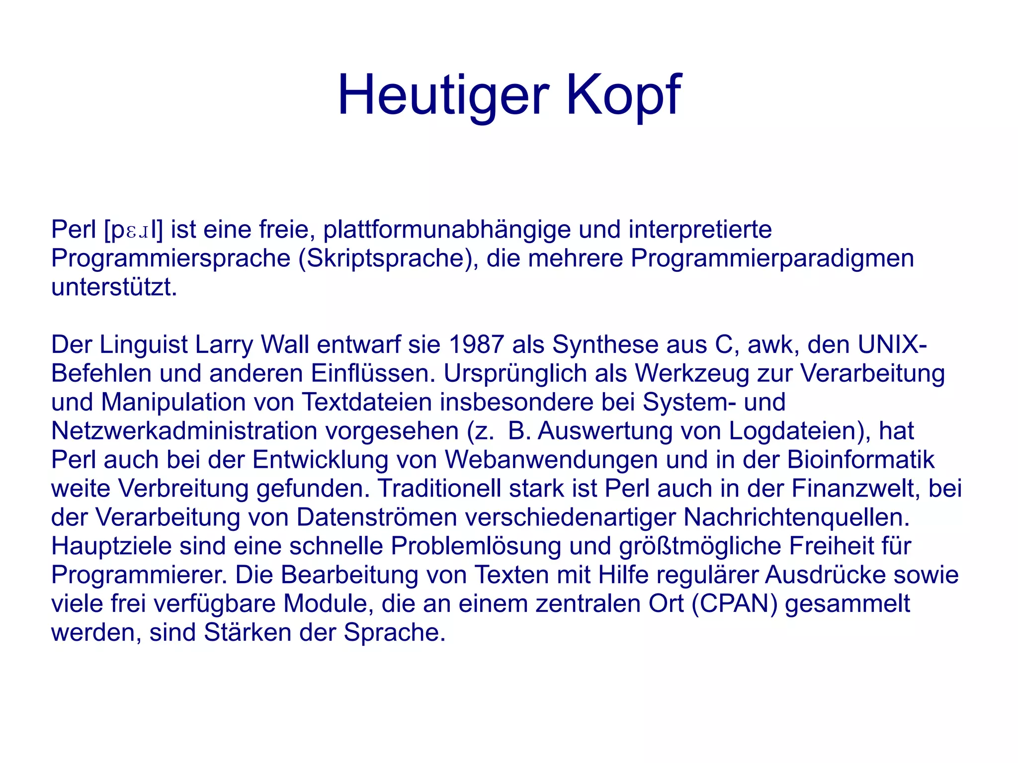 Heutiger Kopf

Perl [pɛɹl] ist eine freie, plattformunabhängige und interpretierte
Programmiersprache (Skriptsprache), die mehrere Programmierparadigmen
unterstützt.

Der Linguist Larry Wall entwarf sie 1987 als Synthese aus C, awk, den UNIX-
Befehlen und anderen Einflüssen. Ursprünglich als Werkzeug zur Verarbeitung
und Manipulation von Textdateien insbesondere bei System- und
Netzwerkadministration vorgesehen (z. B. Auswertung von Logdateien), hat
Perl auch bei der Entwicklung von Webanwendungen und in der Bioinformatik
weite Verbreitung gefunden. Traditionell stark ist Perl auch in der Finanzwelt, bei
der Verarbeitung von Datenströmen verschiedenartiger Nachrichtenquellen.
Hauptziele sind eine schnelle Problemlösung und größtmögliche Freiheit für
Programmierer. Die Bearbeitung von Texten mit Hilfe regulärer Ausdrücke sowie
viele frei verfügbare Module, die an einem zentralen Ort (CPAN) gesammelt
werden, sind Stärken der Sprache.
 