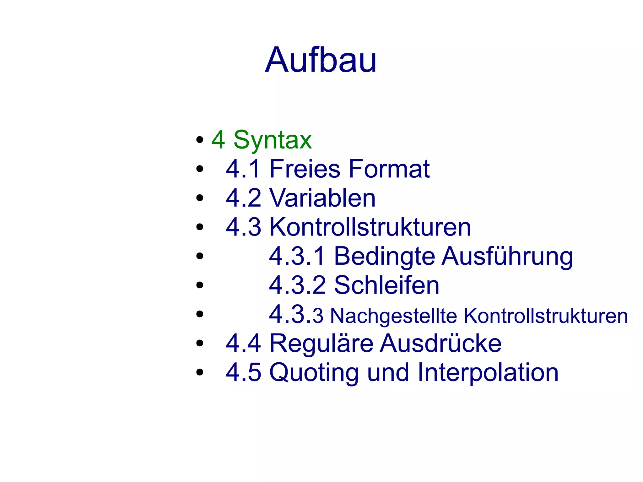 Aufbau
● 4 Syntax
●  4.1 Freies Format
●  4.2 Variablen
●  4.3 Kontrollstrukturen
●      4.3.1 Bedingte Ausführung
●      4.3.2 Schleifen
●      4.3.3 Nachgestellte Kontrollstrukturen
●  4.4 Reguläre Ausdrücke
●  4.5 Quoting und Interpolation
 